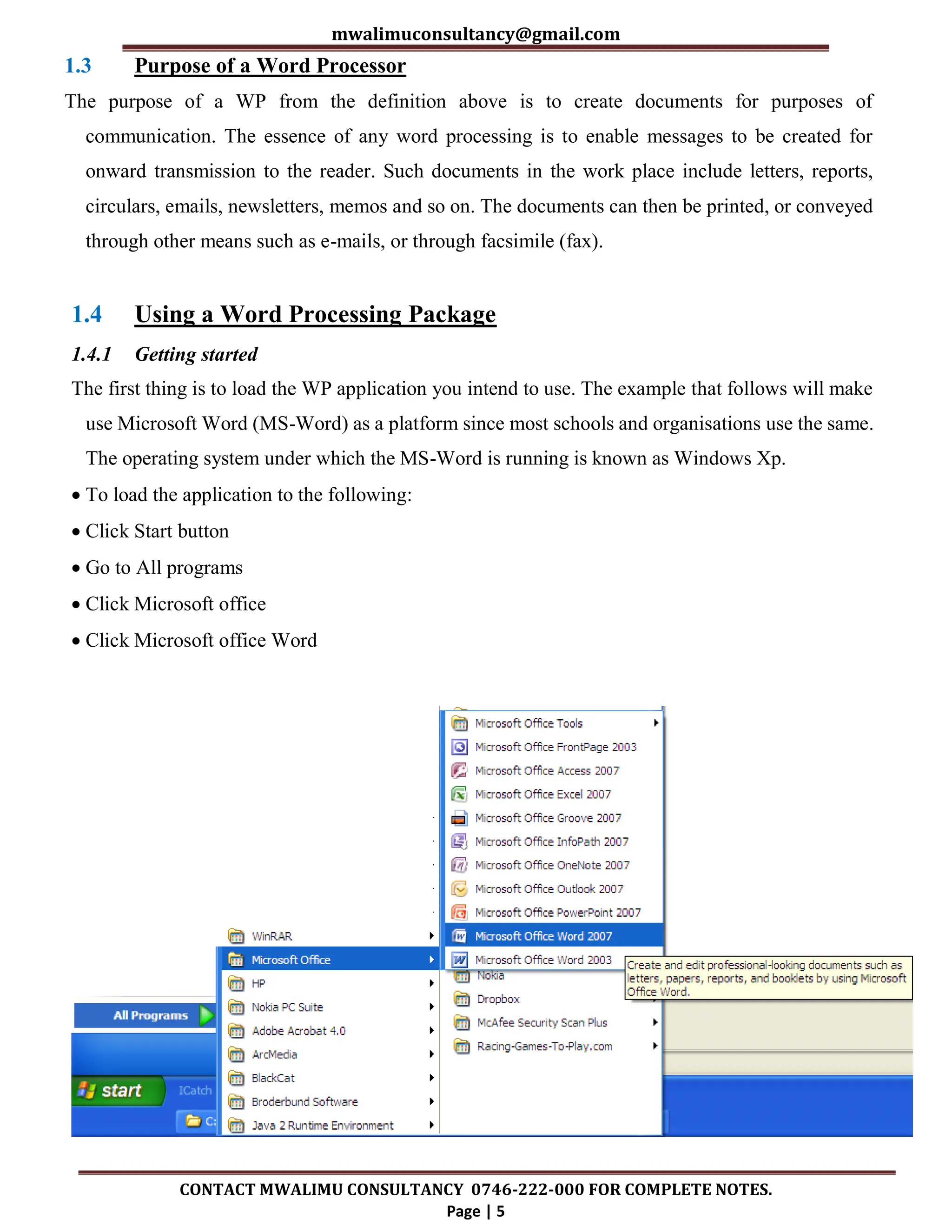 mwalimuconsultancy@gmail.com
CONTACT MWALIMU CONSULTANCY 0746-222-000 FOR COMPLETE NOTES.
Page | 5
1.3 Purpose of a Word Processor
The purpose of a WP from the definition above is to create documents for purposes of
communication. The essence of any word processing is to enable messages to be created for
onward transmission to the reader. Such documents in the work place include letters, reports,
circulars, emails, newsletters, memos and so on. The documents can then be printed, or conveyed
through other means such as e-mails, or through facsimile (fax).
1.4 Using a Word Processing Package
1.4.1 Getting started
The first thing is to load the WP application you intend to use. The example that follows will make
use Microsoft Word (MS-Word) as a platform since most schools and organisations use the same.
The operating system under which the MS-Word is running is known as Windows Xp.
 To load the application to the following:
 Click Start button
 Go to All programs
 Click Microsoft office
 Click Microsoft office Word
 