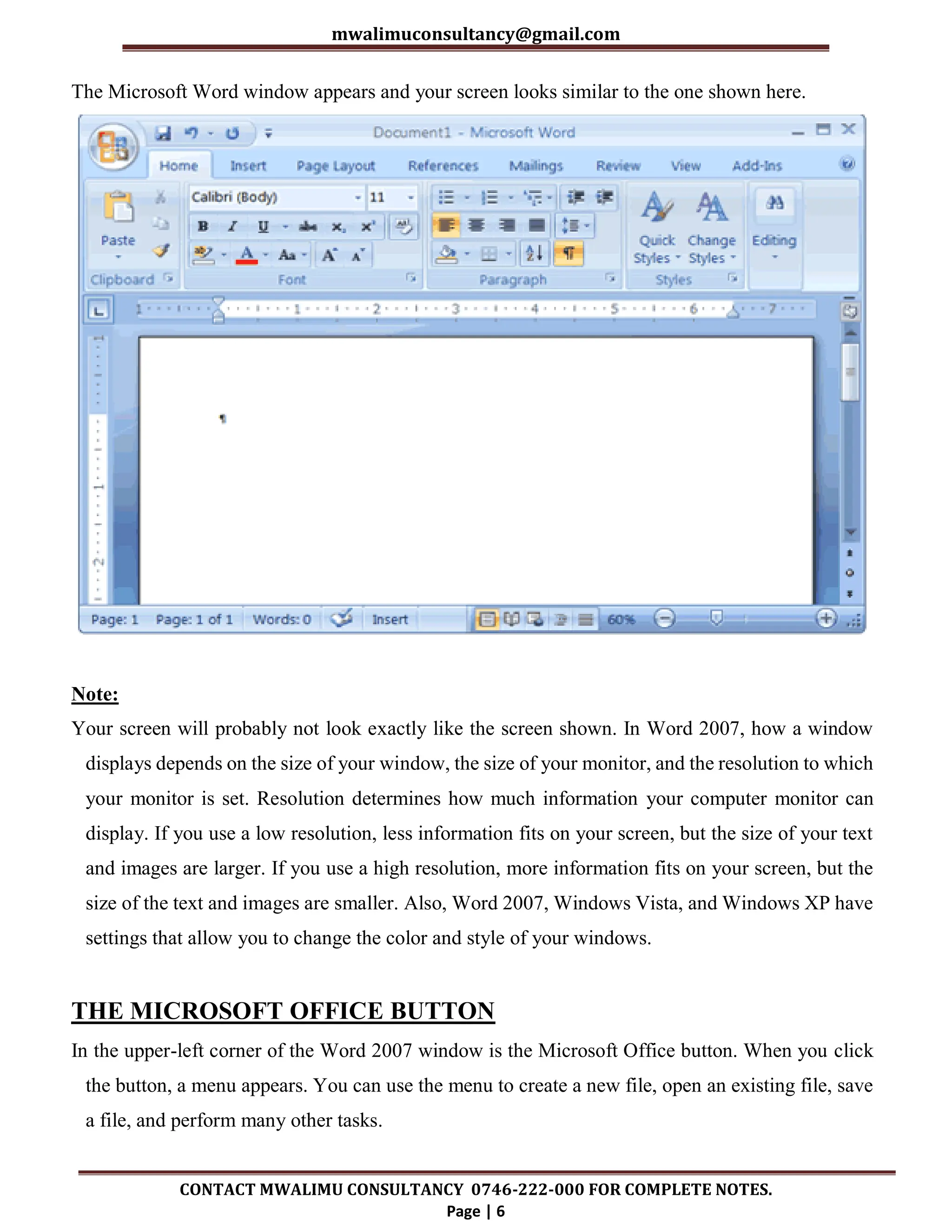 mwalimuconsultancy@gmail.com
CONTACT MWALIMU CONSULTANCY 0746-222-000 FOR COMPLETE NOTES.
Page | 6
The Microsoft Word window appears and your screen looks similar to the one shown here.
Note:
Your screen will probably not look exactly like the screen shown. In Word 2007, how a window
displays depends on the size of your window, the size of your monitor, and the resolution to which
your monitor is set. Resolution determines how much information your computer monitor can
display. If you use a low resolution, less information fits on your screen, but the size of your text
and images are larger. If you use a high resolution, more information fits on your screen, but the
size of the text and images are smaller. Also, Word 2007, Windows Vista, and Windows XP have
settings that allow you to change the color and style of your windows.
THE MICROSOFT OFFICE BUTTON
In the upper-left corner of the Word 2007 window is the Microsoft Office button. When you click
the button, a menu appears. You can use the menu to create a new file, open an existing file, save
a file, and perform many other tasks.
 