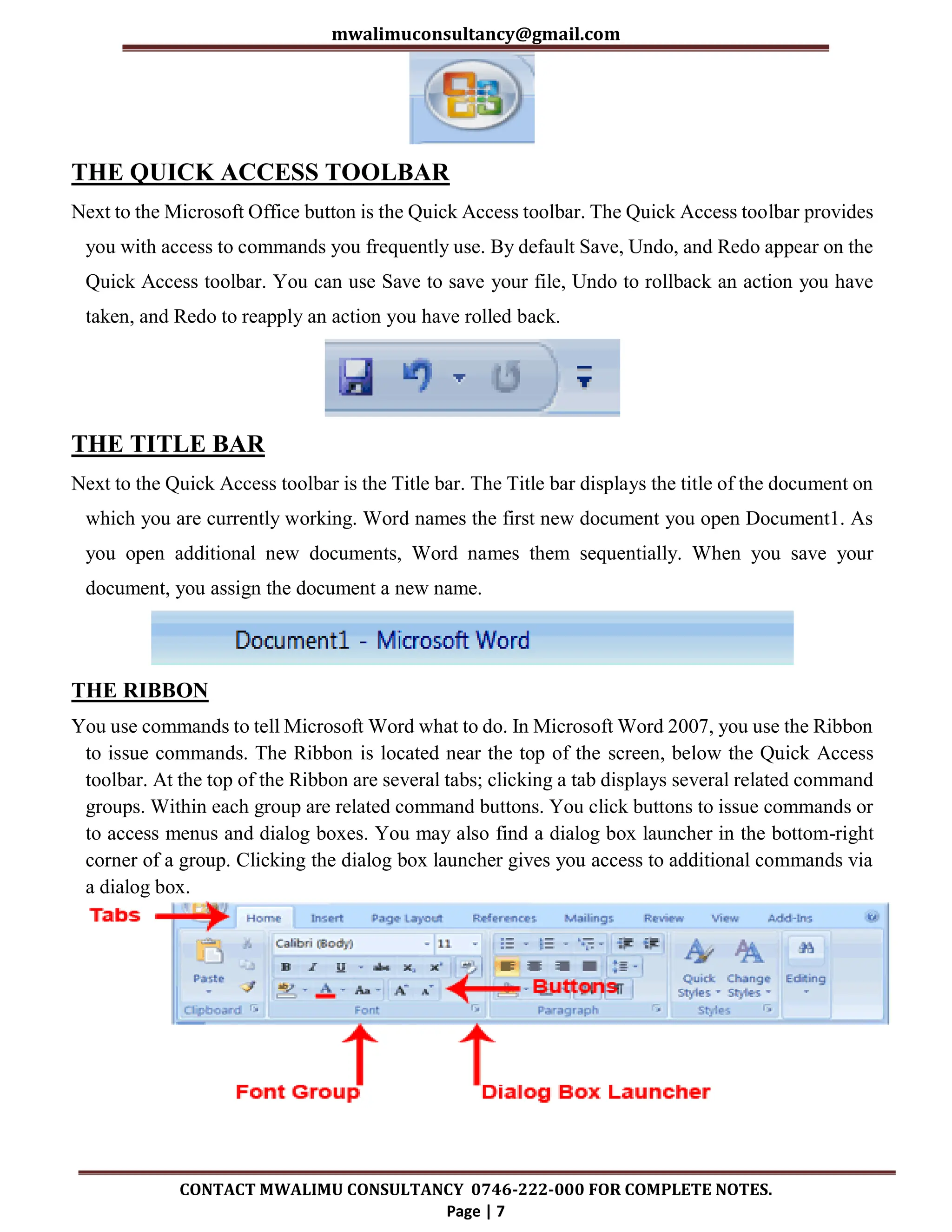mwalimuconsultancy@gmail.com
CONTACT MWALIMU CONSULTANCY 0746-222-000 FOR COMPLETE NOTES.
Page | 7
THE QUICK ACCESS TOOLBAR
Next to the Microsoft Office button is the Quick Access toolbar. The Quick Access toolbar provides
you with access to commands you frequently use. By default Save, Undo, and Redo appear on the
Quick Access toolbar. You can use Save to save your file, Undo to rollback an action you have
taken, and Redo to reapply an action you have rolled back.
THE TITLE BAR
Next to the Quick Access toolbar is the Title bar. The Title bar displays the title of the document on
which you are currently working. Word names the first new document you open Document1. As
you open additional new documents, Word names them sequentially. When you save your
document, you assign the document a new name.
THE RIBBON
You use commands to tell Microsoft Word what to do. In Microsoft Word 2007, you use the Ribbon
to issue commands. The Ribbon is located near the top of the screen, below the Quick Access
toolbar. At the top of the Ribbon are several tabs; clicking a tab displays several related command
groups. Within each group are related command buttons. You click buttons to issue commands or
to access menus and dialog boxes. You may also find a dialog box launcher in the bottom-right
corner of a group. Clicking the dialog box launcher gives you access to additional commands via
a dialog box.
 