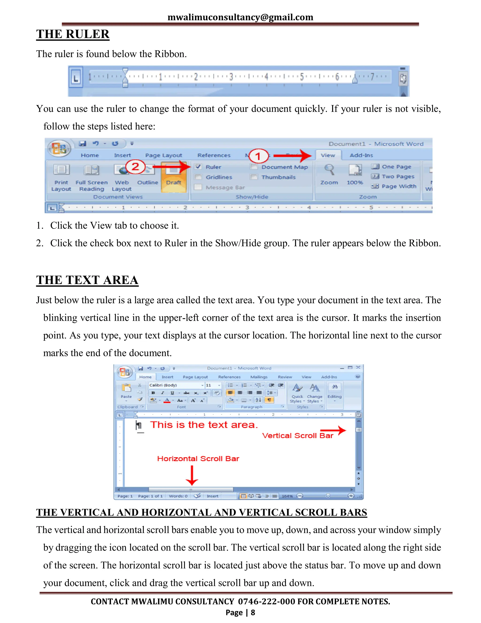 mwalimuconsultancy@gmail.com
CONTACT MWALIMU CONSULTANCY 0746-222-000 FOR COMPLETE NOTES.
Page | 8
THE RULER
The ruler is found below the Ribbon.
You can use the ruler to change the format of your document quickly. If your ruler is not visible,
follow the steps listed here:
1. Click the View tab to choose it.
2. Click the check box next to Ruler in the Show/Hide group. The ruler appears below the Ribbon.
THE TEXT AREA
Just below the ruler is a large area called the text area. You type your document in the text area. The
blinking vertical line in the upper-left corner of the text area is the cursor. It marks the insertion
point. As you type, your text displays at the cursor location. The horizontal line next to the cursor
marks the end of the document.
THE VERTICAL AND HORIZONTAL AND VERTICAL SCROLL BARS
The vertical and horizontal scroll bars enable you to move up, down, and across your window simply
by dragging the icon located on the scroll bar. The vertical scroll bar is located along the right side
of the screen. The horizontal scroll bar is located just above the status bar. To move up and down
your document, click and drag the vertical scroll bar up and down.
 