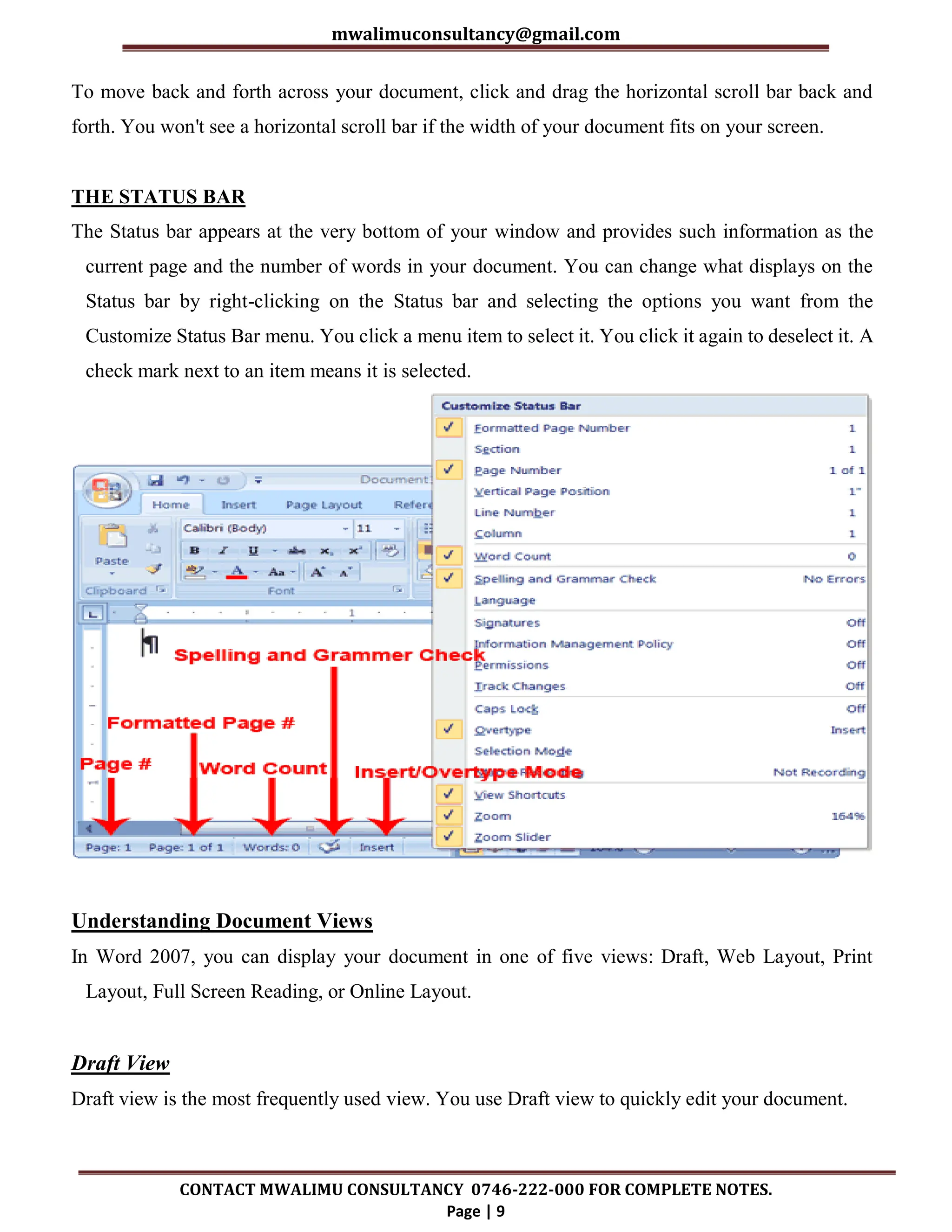 mwalimuconsultancy@gmail.com
CONTACT MWALIMU CONSULTANCY 0746-222-000 FOR COMPLETE NOTES.
Page | 9
To move back and forth across your document, click and drag the horizontal scroll bar back and
forth. You won't see a horizontal scroll bar if the width of your document fits on your screen.
THE STATUS BAR
The Status bar appears at the very bottom of your window and provides such information as the
current page and the number of words in your document. You can change what displays on the
Status bar by right-clicking on the Status bar and selecting the options you want from the
Customize Status Bar menu. You click a menu item to select it. You click it again to deselect it. A
check mark next to an item means it is selected.
Understanding Document Views
In Word 2007, you can display your document in one of five views: Draft, Web Layout, Print
Layout, Full Screen Reading, or Online Layout.
Draft View
Draft view is the most frequently used view. You use Draft view to quickly edit your document.
 