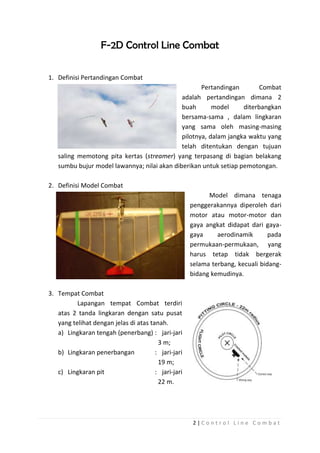F-2D Control Line Combat
1. Definisi Pertandingan Combat
Pertandingan
Combat
adalah pertandingan dimana 2
buah
model
diterbangkan
bersama-sama , dalam lingkaran
yang sama oleh masing-masing
pilotnya, dalam jangka waktu yang
telah ditentukan dengan tujuan
saling memotong pita kertas (streamer) yang terpasang di bagian belakang
sumbu bujur model lawannya; nilai akan diberikan untuk setiap pemotongan.
2. Definisi Model Combat
Model dimana tenaga
penggerakannya diperoleh dari
motor atau motor-motor dan
gaya angkat didapat dari gayagaya
aerodinamik
pada
permukaan-permukaan, yang
harus tetap tidak bergerak
selama terbang, kecuali bidangbidang kemudinya.
3. Tempat Combat
Lapangan tempat Combat terdiri
atas 2 tanda lingkaran dengan satu pusat
yang telihat dengan jelas di atas tanah.
a) Lingkaran tengah (penerbang) : jari-jari
3 m;
b) Lingkaran penerbangan
: jari-jari
19 m;
c) Lingkaran pit
: jari-jari
22 m.

2|Control Line Combat

 
