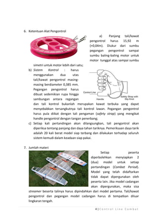 6. Ketentuan Alat Pengontrol
a)
Panjang tali/kawat
pengontrol harus 15,92 m
(+0,04m). Diukur dari sumbu
pegangan pengontrol sampai
sumbu baling-baling motor untuk
motor tunggal atas sampai sumbu
simetri untuk motor lebih dari satu;
b) Sistem
Kontrol
:
harus
menggunakan
dua
utas
tali/kawat pengontrol masingmasing berdiameter 0,385 mm.
Pegangan pengontrol harus
dibuat sedemikian rupa hingga
sambungan antara regangan
dan tali kontrol bukanlah merupakan kawat terbuka yang dapat
menyebabkan tersangkutnya tali kontrol lawan. Pegangan pengontrol
harus pula diikat dengan tali pengaman (safety strap) yang mengikat
handle pengontrol dengan tangan penerbang;
c) Setiap kali pertandingan akan dilangsungkan, tali pengontrol akan
diperiksa tentang panjang dan daya tahan tariknya. Pemeriksaan daya tarik
adalah 20 kali berat model siap terbang dan dilakukan terhadap seluruh
sistem kemudi dalam keadaan siap pakai.
7. Jumlah materi
Setiap
peserta
diperbolehkan menyiapkan 2
(dua) model untuk setiap
pertandingan (Combat Period).
Model yang telah didaftarkan
tidak dapat dipergunakan oleh
peserta lain. Jika model cadangan
akan dipergunakan, maka sisa
streamer beserta talinya harus dipindahkan dari model pertama. Tali/kawat
pengontrol dan pegangan model cadangan harus di tempatkan diluar
lingkaran tengah.
4|Control Line Combat

 