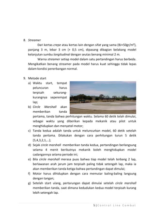 8. Streamer
Dari kertas crepe atau kertas lain dengan sifat yang sama (BJ+50gr/m²),
panjang 3 m, lebar 3 cm (+ 0,5 cm), dipasang dibagian belakang model
kelanjutan sumbu longitudinal dengan seutas benang minimal 2 m.
Warna streamer setiap model dalam satu pertandingan harus berbeda.
Mengikatkan benang streamer pada model harus kuat sehingga tidak lepas
dalam kondisi penerbangan normal.
9. Metode start
a) Waktu start, tempat
peluncuran
harus
terpisah
sekurangkurangnya seperempat
lap;
b) Circle Marshall akan
memberikan
tanda
pertama, tanda bahwa perhitungan waktu. Selama 60 detik telah dimulai,
sebagai waktu yang diberikan kepada mekanik atau pilot untuk
menghidupkan dan menyetel motor;
c) Tanda kedua adalah tanda untuk meluncurkan model, 60 detik setelah
tanda pertama. Dilakukan dengan cara perhitungan turun 5 detik
(5,4,3,2,1,…);
d) Sejak circle marshall memberikan tanda kedua, pertandingan berlangsung
selama 4 menit berikutnya mekanik boleh menghidupkan model
cadangannya selama periode ini;
e) Bila circle marshall merasa puas bahwa tiap model telah terbang 2 lap,
berlawanan arah jarum jam terpisah paling tidak setengah lap, maka ia
akan memberikan tanda ketiga bahwa pertandingan dapat dimulai;
f) Motor harus dihidupkan dengan cara memutar baling-baling langsung
dengan tangan;
g) Setelah start ulang, pertarungan dapat dimulai setelah circle marshall
memberikan tanda, saat dimana kedudukan kedua model terpisah kurang
lebih setengah lap.

5|Control Line Combat

 