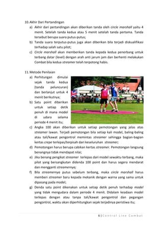 10. Akhir Dari Pertandingan
a) Akhir dari pertandingan akan diberikan tanda oleh circle marshall yaitu 4
menit. Setelah tanda kedua atau 5 menit setelah tanda pertama. Tanda
tersebut berupa suara putus-putus;
b) Tanda suara terputus-putus juga akan diberikan bila terjadi diskualifikasi
terhadap salah satu pilot;
c) Circle marshall akan memberikan tanda kepada kedua penerbang untuk
terbang datar (level) dengan arah anti jarum jam dan berhenti melakukan
Combat bila kedua streamer telah terpotong habis.
11. Metode Penilaian
a) Perhitungan dimulai
sejak tanda kedua
(tanda
peluncuran)
dan berlanjut untuk 4
menit berikutnya;
b) Satu point diberikan
untuk setiap detik
penuh di mana model
di
udara
selama
periode 4 menit itu;
c) Angka 100 akan diberikan untuk setiap pemotongan yang jelas atas
streamer lawan. Terjadi pemotongan bila setiap kali model, baling-baling
atau tali/kawat pengontrol memintas streamer sehingga bagian-bagian
kertas crepe terlepas/terpisah dari keseluruhan streamer;
d) Pemotongan harus berupa cabikan kertas streamer. Pemotongan langsung
benangnya tidak mendapat nilai;
e) Jika benang pengikat streamer terlepas dari model sewaktu terbang, maka
pilot yang bersangkutan didenda 100 point dan harus segera mendarat
dan mengganti streamernya;
f) Bila streamernya putus sebelum terbang, maka circle marshall harus
memberi streamer baru kepada mekanik dengan warna yang sama untuk
dipasang pada model;
g) Denda satu point dikenakan untuk setiap detik penuh terhadap model
yang tidak mengudara dalam periode 4 menit. Didalam keadaan model
terlepas dengan atau tanpa tali/kawat pengontrol dan pegangan
pengontrol, waktu akan diperhitungkan sejak terjadinya peristiwa itu;

6|Control Line Combat

 
