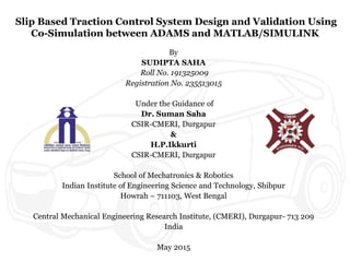 Slip Based Traction Control System Design and Validation Using
Co-Simulation between ADAMS and MATLAB/SIMULINK
By
SUDIPTA SAHA
Roll No. 191325009
Registration No. 235513015
Under the Guidance of
Dr. Suman Saha
CSIR-CMERI, Durgapur
&
H.P.Ikkurti
CSIR-CMERI, Durgapur
School of Mechatronics & Robotics
Indian Institute of Engineering Science and Technology, Shibpur
Howrah – 711103, West Bengal
Central Mechanical Engineering Research Institute, (CMERI), Durgapur- 713 209
India
May 2015
 