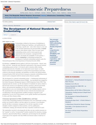 Article Detail - Domestic Preparedness
http://www.domesticpreparedness.com/Industry/Standards/The_Development_of_National_Standards_for_Credentialing/[7/29/2010 11:52:46 AM]
DomPrep Journal | About Us | DomPrep40 | Advertise | Webinars | Reports | Grants | Resilience | Calendar of Events
Home| First Responder| Medical Response| Government| Industry| Infrastructure| Commentary| Training
DP40| Editor In Chief| From the Publisher| Interviews| Viewpoint
by DIANA HOPKINS
Wed, August 12, 2009
Credentialing is defined as the process of establishing an
individual’s background, legitimacy, and qualifications for
performing a specific task – and in that context is a key tool
in the interstate deployment and interoperability of trusted
resources when disaster strikes. There are many extant
credentialing systems used by various agencies and
organizations in the emergency- management field.
However, and despite the availability of such systems, a
need for consistency in credentialing prompted the
development of national credentialing standards under the
National Response Plan of the Department of Homeland Security (DHS).
By definition, a national standard applies to all levels of government – federal, state,
tribal, and local.  Among the most important requirements of the proposed national
credentialing system are that:  (1) It must be able to function within existing
jurisdictional protocols, if feasible; (2) Its deployment cannot impose an undue
burden on the numerous jurisdictions at various levels of government; (3) It must
conform to the protocols, principles, and guidelines set forth in the federal Incident
Command System (ICS); and (4) Current emergency-responder credentialing systems
must be used or integrated with the national system whenever possible.
The development of a national credentialing system – a fundamental underpinning of
the National Incident Management System (NIMS) – has specifically been assigned to
the Federal Emergency Management Agency’s NIMS Integration Center (NIC). That
important task also involves: (a) The development of standards for and/or related to
the level and currency of an individual’s training, experience, physical and mental
fitness, and professional capabilities; (b) The use of establishing/accrediting
organizations to carry out credentialing certification and training programs; and (c)
The standardization of not only job titles but also credential documentation and
recordkeeping so that all appropriately qualified emergency responders in all
jurisdictions, at every level of government, can be quickly identified and dispatched
if, when, and where disaster strikes.
Consensus Agreement on Titles, Qualifications, and Gaps
As part of the credentialing standards development work, seven stakeholder working
groups were formed to address, and then approve by consensus: seven discipline-
specific job titles in emergency management; the role that responders in each
discipline would be assigned in critical activities; and the qualifications,
certifications, training, and education that those responders would have to meet.
The stakeholders involved in developing the job titles not only reached consensus on
the "requisite" as well as “recommended” baseline standards (for education, training,
experience, physical/medical fitness, certification, and licensing) but also identified
certain gaps in the responder roles that NIMS-level decision makers would have to
address.
The principal
purpose of the
DHS credentialing
initiative is to
develop integrated
and
comprehensive
systems for
identifying, and
deploying,
credentialed
responders - and
other qualified
personnel
resources
Find articles containing: | Advanced Search
Home: Industry: Standards
Welcome, Diana Hopkins| Logout| My Account| Help
For More Information
MORE IN STANDARDS
International vs. National Standards Development -
Sister Processes
Pandemics Are In The Air
Common Standards for CBRN PPE - An
International Code
Biopreparedness and the Hydra of Bioterrorism
Telemedicine: Funding Increases & Rapid-Paced
Development
The Development of National Standards for
Credentialing
Protecting the Super Bowl - A Perfect Defense Is
Mandatory
A Global Sensor Network for Disaster Warnings
Food Safety: A Few Questions for the U.S.
Government
New Focus on Private-Sector Preparedness
Standards
The Development of National Standards for
Credentialing
ARTICLE COMMENTS
search
 