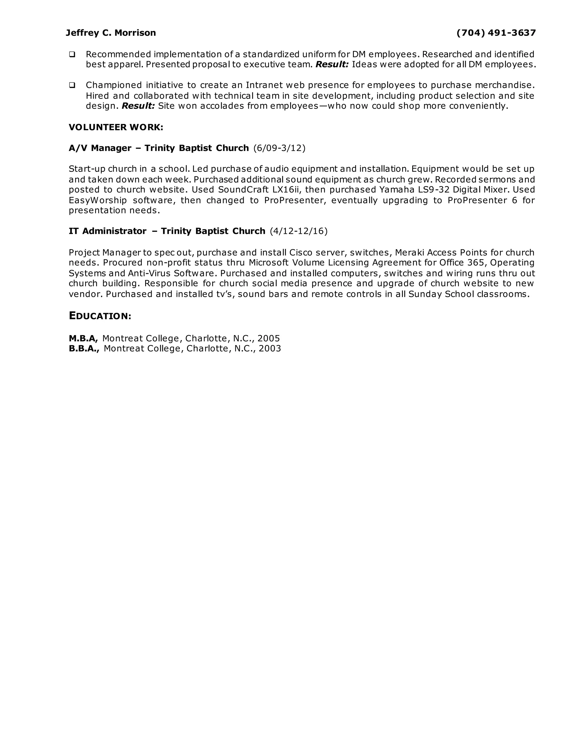 Jeffrey C. Morrison (704) 491-3637
 Recommended implementation of a standardized uniform for DM employees. Researched and identified
best apparel. Presented proposal to executive team. Result: Ideas were adopted for all DM employees.
 Championed initiative to create an Intranet web presence for employees to purchase merchandise.
Hired and collaborated with technical team in site development, including product selection and site
design. Result: Site won accolades from employees—who now could shop more conveniently.
VOLUNTEER WORK:
A/V Manager – Trinity Baptist Church (6/09-3/12)
Start-up church in a school. Led purchase of audio equipment and installation. Equipment would be set up
and taken down each week. Purchased additional sound equipment as church grew. Recorded sermons and
posted to church website. Used SoundCraft LX16ii, then purchased Yamaha LS9-32 Digital Mixer. Used
EasyWorship software, then changed to ProPresenter, eventually upgrading to ProPresenter 6 for
presentation needs.
IT Administrator – Trinity Baptist Church (4/12-12/16)
Project Manager to spec out, purchase and install Cisco server, switches, Meraki Access Points for church
needs. Procured non-profit status thru Microsoft Volume Licensing Agreement for Office 365, Operating
Systems and Anti-Virus Software. Purchased and installed computers, switches and wiring runs thru out
church building. Responsible for church social media presence and upgrade of church website to new
vendor. Purchased and installed tv’s, sound bars and remote controls in all Sunday School classrooms.
EDUCATION:
M.B.A, Montreat College, Charlotte, N.C., 2005
B.B.A., Montreat College, Charlotte, N.C., 2003
 
