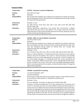 Page 3 of 5
Project Profiles
Project Name PJ17932 – Conversion to Java from Mainframe
Duration April 2015 to till date
Role Developer
Responsibilities My role with team members was to design and create the UI using JSF, prime faces,
Ajax and databasethe order information after validatingwith business logic and with
existing mainframe applications.
Environment Windows 7, Linux
Skill/Tools JSF, Web Services, Prime faces, Ajax, EJB 3, Java, J2EE, oracle SQL, ALM, JIRA,
WinSCP, Putty, SVN.
Description : Retiring Mainframes applications and convert their functionality to Mach5
application which was built on Java platform. This includes interaction with other
applicationsby sharingcustomer related information for billing, reporting, invoicing
and this will be done through web services.
Project Name PJ12004 – Office as a Service (WPaaS ) Automation
Duration Sep 2014 to March 2015
Role Developer
Responsibilities My role with team members was to design and create the UI using JSF, prime faces,
Ajax and database the order information after validating with business logic. Also
lead User Acceptance testing support for offshore team, this includes daily
interaction with User and fix defects.
Environment Windows 7, Linux
Skill/Tools JSF, Prime faces, Ajax, EJB 3, Java, J2EE, oracle SQL, ALM, JIRA, WinSCP, Putty, SVN.
Description : Office as a Service (WPaaS) is a unified communications (UC) service that combines
wireless and wire line features. This service is sold to businesses and provides
telephony services via VoIP integrated with a UC provider. In the first iteration, the
UC service being leveraged is a hosted Microsoft Lync service provided by UC
Vendor. In the future, additional UC providers,such as a Google Apps hosted service,
may be included in lieu of Lync. The services will be ordered and databased within
Mach 5, sent systematically to the vendor and then billed from Mach 5 through the
legacy IPS billing system.
Project Name PJ12030 – Intrepid C2P to TrueComp.
Duration July 2014 to September 2014
Role Individual Developer
Responsibilities My role was to create new links for user to extract reports in new interface and also
to do validation of data entered in 7 templates by coding macros.
Environment Windows 7, Linux
Skill/Tools JSP, Java, Weblogic, Visual Basic for Application, WinSCP, Putty, SVN.
Description : Intrepid is currently on hardware that is 12+ years old that has an increasing risk of
failure.Itis also built and relies on an older software infrastructure that requires us
to keep versions of software that have not been SprintStandard in the past10 years.
We have not upgraded due to Actuate licensing and upgrade fee. We are also at the
End of Life for the G8L hardwarethis affords us the opportunity to savecosts by only
upgrading one platform verses two. This will not only shrink our hardware footprint
but also allowus to lower personnel and overall maintenance budget hours/dollars.
 