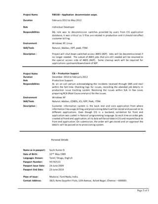 Page 5 of 5
Project Name PJ8538 – Application decommission scope.
Duration February 2012 to May 2012
Role Individual Developer
Responsibilities My role was to decommission switches provided by users from CIS application
database, it was critical as 5 files are related in production and it should not affect
customer billing.
Environment Windows XP, Linux
Skill/Tools Natural, Adabas, ISPF, peek, ITSM.
Description : Project will shut down switched access AMIS (AEP). Jobs will be decommissioned if
no longer needed. The subset of AMIS jobs that are still needed will be renamed to
the special access side of AMIS (AGP). Some cleanup work will be required for
applications upstream/downstream of AEP.
Project Name CIS – Production Support
Duration December 2010 to February 2012
Role Production Support
Responsibilities As an on call person acknowledging the incidents received through SMS and mail
within the SLA time. Checking logs for issues, recording the abended job details in
production issue tracking system. Resolving the issues within SLA. In few cases
preparing RCA (Root Cause analysis) for the issues.
Environment Windows XP
Skill/Tools Natural, Adabas, COBOL, JCL, ISPF, Peek, ITSM.
Description : Customer information system is the back end and core application from where
information likeusage,billing,and provisioningdetailswill be stored and passed on to
different applications. Even though CIS is a backend, validation for front end
application was coded in Natural programming language. So each time an order gets
created at frond end application,all its data will bevalidatein CIS and respond back to
front end application. On submission, the order will get stored and on approval the
details will be passed on to provisioning system.
Personal Details
Name as in passport: Sashi Kumar D
Date of Birth: 22nd May 1989
Languages Known: Tamil,Telugu, English
Passport Number: H5742513
Passport Issue Date: 24-June-2009
Passport End Date: 23-June-2019
Place of Issue: Madurai,TamilNadu,India.
Contact Address: 38/3, Rams Gayathiri Flats,12th Avenue, Ashok Nagar, Chennai – 600083.
 