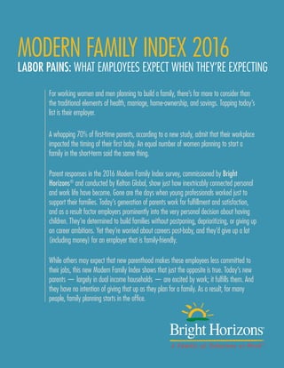 BRIGHT HORIZONS MODERN FAMILY INDEX 2016 PAGE 1
MODERN FAMILY INDEX 2016
LABOR PAINS: WHAT EMPLOYEES EXPECT WHEN THEY’RE EXPECTING
For working women and men planning to build a family, there’s far more to consider than
the traditional elements of health, marriage, home-ownership, and savings. Topping today’s
list is their employer.
A whopping 70% of first-time parents, according to a new study, admit that their workplace
impacted the timing of their first baby. An equal number of women planning to start a
family in the short-term said the same thing.
Parent responses in the 2016 Modern Family Index survey, commissioned by Bright
Horizons®
and conducted by Kelton Global, show just how inextricably connected personal
and work life have become. Gone are the days when young professionals worked just to
support their families. Today’s generation of parents work for fulfillment and satisfaction,
and as a result factor employers prominently into the very personal decision about having
children. They’re determined to build families without postponing, deprioritizing, or giving up
on career ambitions. Yet they’re worried about careers post-baby, and they’d give up a lot
(including money) for an employer that is family-friendly.
While others may expect that new parenthood makes these employees less committed to
their jobs, this new Modern Family Index shows that just the opposite is true. Today’s new
parents — largely in dual income households — are excited by work; it fulfills them. And
they have no intention of giving that up as they plan for a family. As a result, for many
people, family planning starts in the office.
 