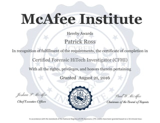 Paul W McAfeeJoshua P McAfee
Chairman of the Board of RegentsChief Executive Officer
Granted
With all the rights, privileges, and honors therein pertaining
In recognition of fulfillment of the requirements, the certificate of completion in
Patrick Ross
Certified Forensic HiTech Investigator (CFHI)
Hereby Awards
August 21, 2016
In accordance with the standards of the National Registry of CPE Sponsors, CPE credits have been granted based on a 50-minute hour.
McAfee Institute
 