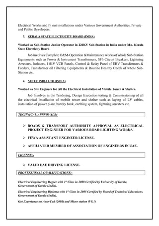 Electrical Works and fit out installations under Various Government Authorities. Private
and Public Developers.
3. KERALA STATE ELECTRICITY BOARD (INDIA)
Worked as Sub-Station Junior Operator in 220KV Sub-Station in India under M/s. Kerala
State Electricity Board
Job involves Complete O&M-Operation &Maintenance works of whole Sub-Station
Equipments such as Power & Instrument Transformers, SF6 Circuit Breakers, Lightning
Arresters, Isolators, 11KV VCB Panels, Control & Relay Panel of EHV Transformers &
Feeders, Transformer oil Filtering Equipments & Routine Healthy Check of whole Sub-
Station etc.
4. NUTEC INDIA LTD (INDIA)
Worked as Site Engineer for All the Electrical Installation of Mobile Tower & Shelter.
Job Involves in the Tendering, Design Execution testing & Commissioning of all
the electrical installation of mobile tower and shelter such as laying of LV cables,
installation of power plant, battery bank, earthing system, lightning arresters etc.
TECHNICAL APPROVALS:-
 ROADS & TRANSPORT AUTHORITY APPROVAL AS ELECTRICAL
PROJECT ENGINEER FOR VARIOUS ROAD LIGHTING WORKS.
 FEWA ASSISTANT ENGINEER LICENSE.
 AFFILIATED MEMBER OF ASSOCIATION OF ENGINEERS IN UAE.
LICENSE:-
 VALID UAE DRIVING LICENSE.
PROFESSIONAL QUALIFICATIONS:-
Electrical Engineering Degree with 1st
Class in 2008 Certified by University of Kerala,
Government of Kerala (India).
Electrical Engineering Diploma with 1st
Class in 2005 Certified by Board of Technical Educations,
Government of Kerala (India).
Got Experience on Auto-Cad (2008) and Micro station (V8.1)
 