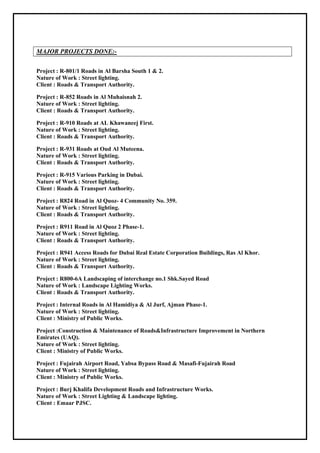 MAJOR PROJECTS DONE:-
Project : R-801/1 Roads in Al Barsha South 1 & 2.
Nature of Work : Street lighting.
Client : Roads & Transport Authority.
Project : R-852 Roads in Al Muhaisnah 2.
Nature of Work : Street lighting.
Client : Roads & Transport Authority.
Project : R-910 Roads at AL Khawaneej First.
Nature of Work : Street lighting.
Client : Roads & Transport Authority.
Project : R-931 Roads at Oud Al Muteena.
Nature of Work : Street lighting.
Client : Roads & Transport Authority.
Project : R-915 Various Parking in Dubai.
Nature of Work : Street lighting.
Client : Roads & Transport Authority.
Project : R824 Road in Al Quoz- 4 Community No. 359.
Nature of Work : Street lighting.
Client : Roads & Transport Authority.
Project : R911 Road in Al Quoz 2 Phase-1.
Nature of Work : Street lighting.
Client : Roads & Transport Authority.
Project : R941 Access Roads for Dubai Real Estate Corporation Buildings, Ras Al Khor.
Nature of Work : Street lighting.
Client : Roads & Transport Authority.
Project : R800-6A Landscaping of interchange no.1 Shk.Sayed Road
Nature of Work : Landscape Lighting Works.
Client : Roads & Transport Authority.
Project : Internal Roads in Al Hamidiya & Al Jurf, Ajman Phase-1.
Nature of Work : Street lighting.
Client : Ministry of Public Works.
Project :Construction & Maintenance of Roads&Infrastructure Improvement in Northern
Emirates (UAQ).
Nature of Work : Street lighting.
Client : Ministry of Public Works.
Project : Fujairah Airport Road, Yabsa Bypass Road & Masafi-Fujairah Road
Nature of Work : Street lighting.
Client : Ministry of Public Works.
Project : Burj Khalifa Development Roads and Infrastructure Works.
Nature of Work : Street Lighting & Landscape lighting.
Client : Emaar PJSC.
 