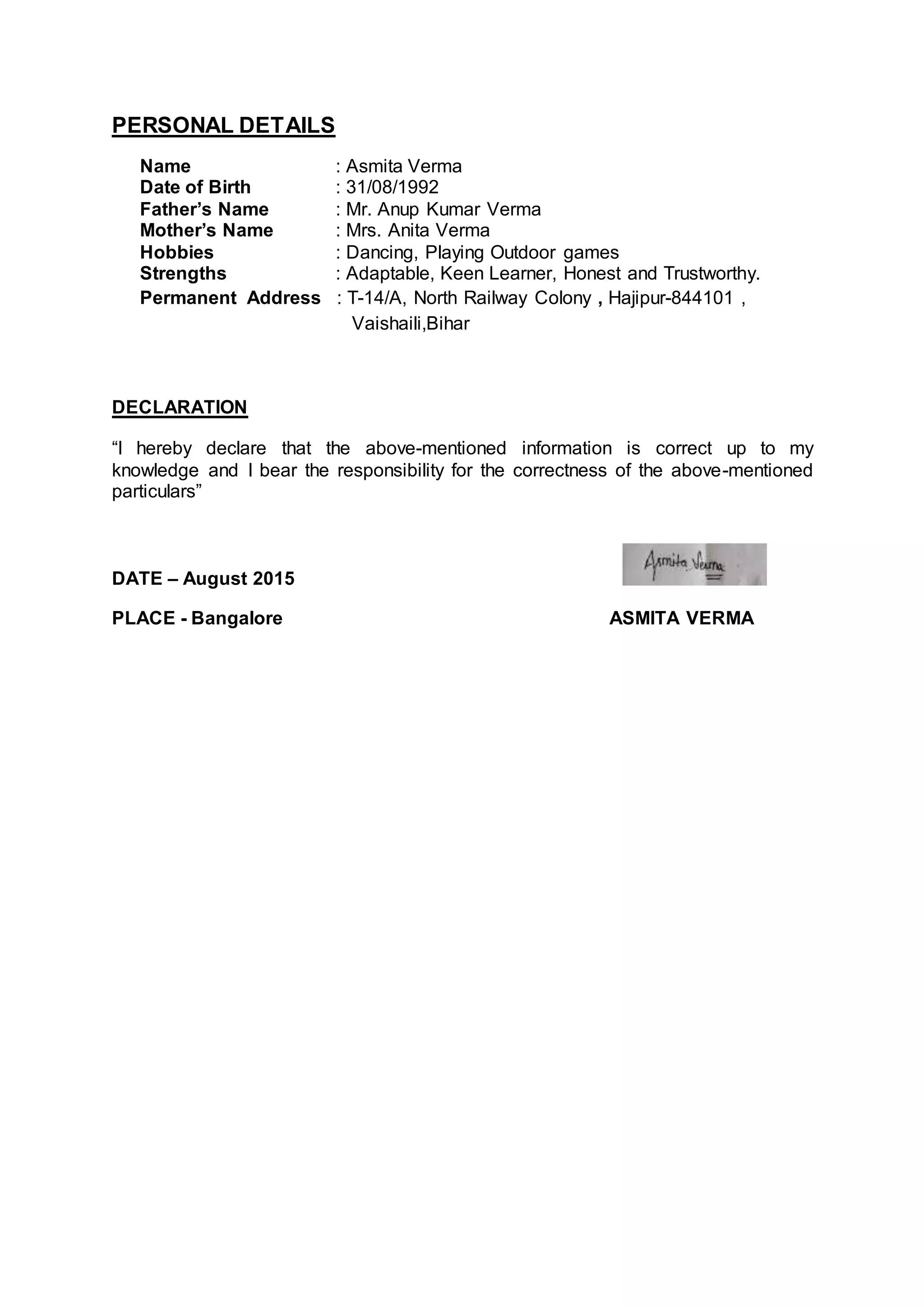 PERSONAL DETAILS
Name : Asmita Verma
Date of Birth : 31/08/1992
Father’s Name : Mr. Anup Kumar Verma
Mother’s Name : Mrs. Anita Verma
Hobbies : Dancing, Playing Outdoor games
Strengths : Adaptable, Keen Learner, Honest and Trustworthy.
Permanent Address : T-14/A, North Railway Colony , Hajipur-844101 ,
Vaishaili,Bihar
DECLARATION
“I hereby declare that the above-mentioned information is correct up to my
knowledge and I bear the responsibility for the correctness of the above-mentioned
particulars”
DATE – August 2015
PLACE - Bangalore ASMITA VERMA
 