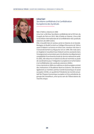 34
ENTRETIENS DU TRÉSOR - OUVERTURE COMMERCIALE, CROISSANCE ET INÉGALITÉS
Liina Carr
Secrétaire confédérale à la Confédération
Européenne des Syndicats
Née à Tallinn, Estonie en 1968
Liina Carr a été élue Secrétaire confédérale de la CES lors du
Congrès de Paris en 2015. Née à Paide en Estonie, Liina a été
la Secrétaire internationale de la Confédération des syndicats
estoniens de 2004 à 2015.
Elle a travaillé dans le secteur privé en Estonie et en Grande-
Bretagne et étudié le droit au Collège d’économie de Tallinn
avant d’obtenir sa licence en droit avec mention très bien à
l’Université de Kent au Royaume-Uni en 1999. Elle reste alors
en Angleterre travaillant tout d’abord comme assistante dans
l’enseignement universitaire puis à la direction du département
comptabilité d’une branche locale du Service national de santé.
En 2002, elle retourne en Estonie où elle est nommée au poste
de coordinatrice pour l’intégration européenne et la formation
à la Confédération des syndicats estoniens (EAKL).
Liina a terminé en 2004 une maîtrise en droit européen et droit
des institutions à l’Académie Nord en Estonie. Elle devient
également un membre actif du Comité économique et social
européen (CESE), en qualité de Présidente du Comité consul-
tatif de l’Espace économique européen et Vice-présidente du
groupe des travailleurs, ainsi qu’au sein de l’Observatoire du
marché unique.
 