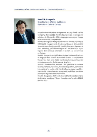 35
ENTRETIENS DU TRÉSOR - OUVERTURE COMMERCIALE, CROISSANCE ET INÉGALITÉS
Hendrik Bourgeois
Directeur des affaires publiques
de General Electric Europe
Vice-Président des affaires européennes de GE (General Electric
Company) depuis 2011, Hendrik Bourgeois est en charge des
relations de GE avec les différents gouvernements en Europe
et les Institutions Européennes.
Hendrik Bourgeois était précédemment directeur juridique
EMEA de GE et auparavant, directeur juridique de GE Industrial
Systems. Avant de rejoindre GE, Hendrik Bourgeois était avocat
chez Jones Day, basé à Washington et à Bruxelles où il a pra-
tiqué le droit antitrust américain et le droit à la concurrence
en Europe.
Hendrik Bourgeois est diplômé en droit de l’université de Gand
en Belgique et est titulaire d’un master en droit à l’université de
Harvard aux Etats-Unis. Il a été membre du barreau de Bruxelles
et toujours membre du barreau de New York.
Au cours de sa carrière, Hendrik s’est spécialisé en droit de
la concurrence européenne, fusion et acquisition, commerce
international et conformité. Hendrik Bourgeois est régulière-
ment invité à s’exprimer sur une grande variété de questions
politiques et juridiques européennes.
Hendrik Bourgeois a été Président de la Chambre de Commerce
Américaine auprès de l’Union Européenne d’octobre 2011 à
octobre 2014.
 