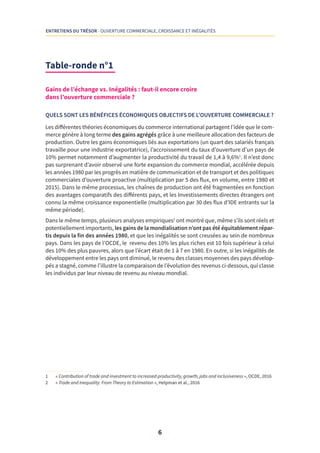 6
ENTRETIENS DU TRÉSOR - OUVERTURE COMMERCIALE, CROISSANCE ET INÉGALITÉS
Table-ronde n°1 
Gains de l’échange vs. Inégalités : faut-il encore croire
dans l’ouverture commerciale ?
QUELS SONT LES BÉNÉFICES ÉCONOMIQUES OBJECTIFS DE L’OUVERTURE COMMERCIALE ?
Les différentes théories économiques du commerce international partagent l’idée que le com-
merce génère à long terme des gains agrégés grâce à une meilleure allocation des facteurs de
production. Outre les gains économiques liés aux exportations (un quart des salariés français
travaille pour une industrie exportatrice), l’accroissement du taux d’ouverture d’un pays de
10% permet notamment d’augmenter la productivité du travail de 1,4 à 9,6%1
. Il n’est donc
pas surprenant d’avoir observé une forte expansion du commerce mondial, accélérée depuis
les années 1980 par les progrès en matière de communication et de transport et des politiques
commerciales d’ouverture proactive (multiplication par 5 des flux, en volume, entre 1980 et
2015). Dans le même processus, les chaînes de production ont été fragmentées en fonction
des avantages comparatifs des différents pays, et les Investissements directes étrangers ont
connu la même croissance exponentielle (multiplication par 30 des flux d’IDE entrants sur la
même période).
Dans le même temps, plusieurs analyses empiriques2
ont montré que, même s’ils sont réels et
potentiellement importants, les gains de la mondialisation n’ont pas été équitablement répar-
tis depuis la fin des années 1980, et que les inégalités se sont creusées au sein de nombreux
pays. Dans les pays de l’OCDE, le revenu des 10% les plus riches est 10 fois supérieur à celui
des 10% des plus pauvres, alors que l’écart était de 1 à 7 en 1980. En outre, si les inégalités de
développement entre les pays ont diminué, le revenu des classes moyennes des pays dévelop-
pés a stagné, comme l’illustre la comparaison de l’évolution des revenus ci-dessous, qui classe
les individus par leur niveau de revenu au niveau mondial.
1	 « Contribution of trade and investment to increased productivity, growth, jobs and inclusiveness », OCDE, 2016
2	 « Trade and Inequality: From Theory to Estimation », Helpman et al., 2016
 