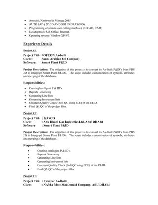 • Autodesk Navisworks Manage 2015
• AUTO CAD ( 2D,3D AND SOLID DRAWING)
• Programming of amada laser cutting machine ( 2D CAD, CAM)
• Desktop tools: MS-Office, Internet.
• Operating system: Window XP/8/7.
Experience Details
Project # 1
Project Title: SOFCON As-built
Client: Saudi Arabian Oil Company,
Software: Smart Plant P&ID
Project Description: The objective of this project is to convert its As-Built P&ID’s from PDS
2D to Intergraph Smart Plant P&ID's. The scope includes customization of symbols, attributes
and merging of the databases.
Responsibilities:
• Creating Intelligent P & ID’s
• Reports Generating
• Generating Line lists
• Generating Instrument lists
• Onscreen Quality Check (Soft QC using EDE) of the P&ID.
• Final QA/QC of the project files.
Project # 2
Project Title : GASCO
Client : Abu Dhabi Gas Industries Ltd, ABU DHABI
Software : Smart Plant P&ID
Project Description: The objective of this project is to convert its As-Built P&ID’s from PDS
2D to Intergraph Smart Plant P&ID's. The scope includes customization of symbols, attributes
and merging of the databases.
Responsibilities:
• Creating Intelligent P & ID’s
• Reports Generating
• Generating Line lists
• Generating Instrument lists
• Onscreen Quality Check (Soft QC using EDE) of the P&ID.
• Final QA/QC of the project files.
Project # 3
Project Title : Takreer As-Built
Client : NAMA Mott MacDonald Company, ABU DHABI
 
