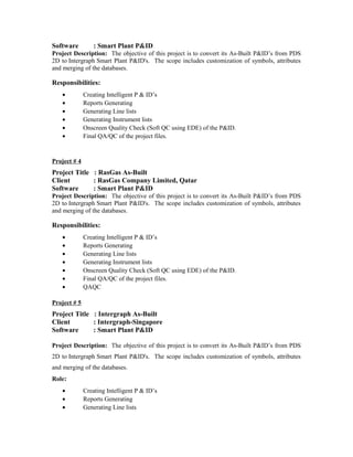 Software : Smart Plant P&ID
Project Description: The objective of this project is to convert its As-Built P&ID’s from PDS
2D to Intergraph Smart Plant P&ID's. The scope includes customization of symbols, attributes
and merging of the databases.
Responsibilities:
• Creating Intelligent P & ID’s
• Reports Generating
• Generating Line lists
• Generating Instrument lists
• Onscreen Quality Check (Soft QC using EDE) of the P&ID.
• Final QA/QC of the project files.
Project # 4
Project Title : RasGas As-Built
Client : RasGas Company Limited, Qatar
Software : Smart Plant P&ID
Project Description: The objective of this project is to convert its As-Built P&ID’s from PDS
2D to Intergraph Smart Plant P&ID's. The scope includes customization of symbols, attributes
and merging of the databases.
Responsibilities:
• Creating Intelligent P & ID’s
• Reports Generating
• Generating Line lists
• Generating Instrument lists
• Onscreen Quality Check (Soft QC using EDE) of the P&ID.
• Final QA/QC of the project files.
• QAQC
Project # 5
Project Title : Intergraph As-Built
Client : Intergraph-Singapore
Software : Smart Plant P&ID
Project Description: The objective of this project is to convert its As-Built P&ID’s from PDS
2D to Intergraph Smart Plant P&ID's. The scope includes customization of symbols, attributes
and merging of the databases.
Role:
• Creating Intelligent P & ID’s
• Reports Generating
• Generating Line lists
 