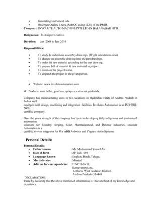 • Generating Instrument lists
• Onscreen Quality Check (Soft QC using EDE) of the P&ID.
Company: INVOLUTE AUTO MACHINE PVT.LTD IN BALANAGAR HYD.
Designation: Jr.Design Executive.
Duration: Jan_2008 to Jan_2010
Responsibilities:
• To study & understand assembly drawings. (Wight calculations also)
• To change the assemble drawing into the part drawings.
• To order the raw material according to the part drawing.
• To prepare bill of material & raw material in project...
• To maintain the project status.
• To dispatch the project in the given period.
• Website: www.involuteautomation.com
 Products: auto ladles, gear box, sprayers, extractor, pedestals,
Company has manufacturing units in two locations in Hyderabad (State of Andhra Pradesh in
India), well
equipped with design, machining and integration facilities. Involutes Automation is an ISO 9001:
2008
certified company.
Over the years strength of the company has been in developing fully indigenous and customized
automation
solutions for Foundry, forging, Solar, Pharmaceutical, and Defense industries. Involute
Automation is a
certified system integrator for M/s ABB Robotics and Cognex vision Systems.
Personal Details:
Personal Details:
• Father’s name : Mr. Mohammad Yousef Ali
• Date of Birth : 21st
Jun 1989
• Languages known : English, Hindi, Telugu,
• Martial status : Married
• Address for correspondence : H:NO 1-9a/11,
Kamavarapukota,
Kothuru, West Godavari District,
Andhra Pradesh- 534449
DECLARATION:
I here by declaring that the above mentioned information is True and best of my knowledge and
experience.
 