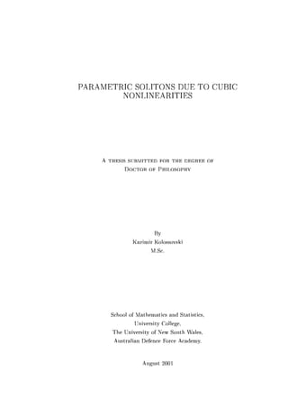 PARAMETRIC SOLITONS DUE TO CUBIC
NONLINEARITIES
A THESIS SUBMITTED FOR THE DEGREE OF
DOCTOR OF PHILOSOPHY
By
Ka7imir Kolossovski
M.Sc.
School of Mathematics and Statistics,
University College,
The University of New Smith Wales,
Anstralian Defence Force Academy.
Angnst 2001
 