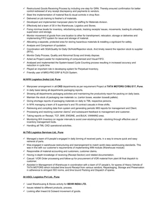  Restructured Goods Receiving Process by including one step for GRN. Thereby ensured confirmation for better
control redressed of any receipt discrepancy and payments to vendors.
 Steer the implementation of material flow & visual controls in shop floor.
 Delivered on job training to fresher’s of materials.
 Developed and implemented manpower plans for staffing for Materials division.
 Effectively led a team of 30 in the Warehouse, Logistics and Stores.
 Fixing min/max levels for inventory, refurbishing stock, tracking receipts/ issues, movements, loading & unloading
supervision and storage.
 Monitor movement of goods from one location to other for transhipment, relocation, storage or deliveries and
implementing FIFO system for issue and storage of material.
 Allocating a separate, protected area for storing hazardous materials & installing a signboard for safety.
 Analysis and Comparison of quotation.
 Coordination with SQA/Quality for Daily Ok/Hold/Rejection stock. And timely resend the rejection stock to supplier
(RTV).
 Monitor Daily Process, Quality and Abnormal Scrap and timely dispose.
 Acted as Project Leader for implementing of computerized and Visual FIFO.
 Analysed and implemented the System-based Cycle Counting process resulting in increased accuracy and
reduction in cycle time
 Played an important role in developing system for Perpetual Inventory.
 Friendly user of MRG-PRO ERP & PLEX System.
At NYK Logistics (India) Ltd. Pune
 Manpower arrangement in all CKD departments as per requirement Project at TATA MOTORS CVBU E17, Pune.
 In daily basis taking all departments packaging reports.
 Showing all departments packaging activities and maintaining the productivity report for packing on daily basis.
 Maintain the stock of packaging raw materials i.e. (carton boxes, wooden boxes& pallets).
 Giving shortage reports of packaging materials on daily to TML respective persons.
 In NYK managing a team of 8 supervisor’s and 78 contract casuals in three shifts.
 Retrieving and compiling data from system and generating periodic MIS reports for management and Client.
 Processing and resolving customer claims and subsequent feedback to management and customer.
 Taking reports on Receipt, TCF, BIW, ENGINE, and BULK, VANNING area.
 Monitoring W/h Inventory on regular intervals to avoid over-stocking/under –stocking through effective use of
inventory management tools.
 Handling all TML CKD operational activities.
At TVS Logistics Services Ltd., Pune
 Managed a team of 9 people’s engaged in daily binning of received parts, in a way to ensure quick and easy
retrieval of parts.
 Was engaged in warehouse restructuring and rearrangement to match world class warehousing standards. This
was in line with our customer’s requirements of implementing WM module (Warehouse module)
 Responsible of material accounting and customers, customer claims.
 Having in-depth knowledge of receiving (Receipt Section) and related documentation.
 Casual / VOR Order processing and follow-up for procurement of VOR material from plant till final dispatch to
customer.
 Assisted in Management of Warehouse in coordination with a team of 57 people’s, for spares of Heavy Vehicle of
TATA MOTORS which included time bound Receipt from various vendors, Repackaging, Storage and Preservation
in adherence to stringent ISO norms, and time bound Packing and Dispatch of spares.
At UGCL Logistics Pvt Ltd., Pune
 Lead Warehousing & Stores activity for BEHR INDIA LTD.
 Issues related to different products, process.
 Looking after Inward & Outward movement of goods.
 