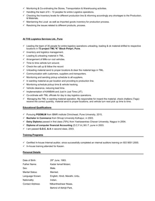  Monitoring & Co-ordinating the Stores, Transportation & Warehousing activities.
 Handling the team of 8 – 10 peoples for entire Logistics operations.
 Checking the Inventory levels for different production line & informing accordingly any shortages to the Production,
& Materials.
 Maintaining the Local as well as Imported goods inventory for production process.
 Resolving the issues related to different products, process.
At TVS Logistics Services Ltd., Pune
 Leading the team of 30 people for entire logistics operations unloading, loading & ok material shifted to respective
locations in T3 project TML“K” Block Pimpri, Pune.
 Inventory and logistics management.
 Loading & unloading material in TML.
 Arrangement of Milk-run root vehicles.
 Time to time vehicle turn around.
 Check the call up & follow the record
 Unloading material send to proper locations & clear the material tags in TML.
 Communication with customers, suppliers and transporters.
 Monitoring and sending pickup schedule to all suppliers.
 In warding material as per location and providing to production line.
 Monitoring schedule pickup time & vehicle tracking.
 Vehicle clearance, reducing lead time.
 Implementation of KANBAN and Just In Just Time (JIT).
 Co-ordinate with TML officials for day to day logistics operations.
 Managing the TML in warding material operation, My responsible for inward the material, check challans (Tags)
receive the correct quantity, material send to proper locations, and vehicle turn next pick up time to time.
Educational Qualifications
 Pursuing PGDMLM from IBMR institute Chinchwad, Pune University, 2015.
 Bachelor in Commerce from Shivaji University Kolhapur, in 2003.
 Dairy Diploma passed in first class (79%) from Yashawantrao Chavan University, Nagpur in 2004.
 Diploma of computer financial Accounting (D.C.F.A.) M.I.T. pune in 2003.
 I am passed G.D.C. & A in second class, 2003.
Training Programs
 Certified In-house Internal auditor, since successfully completed an internal auditors training on ISO 9001:2000.
 In-house training attended for Kaizen.
Personal Details
Date of Birth: 29th
June, 1983.
Father Name: Kadar Ismail Mulani.
Sex: Male.
Marital Status: Married.
Language Known: English, Hindi, Marathi, Urdu.
Nationality: Indian.
Contact Address: Nilkantheshwar Niwas,
Behind of Abhijit Park,
 