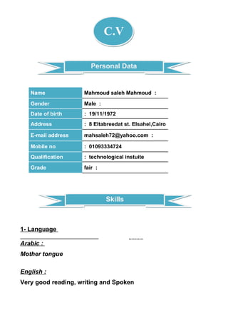 SkillsSkills
Personal DataPersonal Data
C.V
:Mahmoud saleh MahmoudName
:MaleGender
: 19/11/1972Date of birth
: 8 Eltabreedat st. Elsahel,CairoAddress
:mahsaleh72@yahoo.comE-mail address
: 01093334724Mobile no
: technological instuiteQualification
:fairGrade
1- Language
Arabic :
Mother tongue
English :
Very good reading, writing and Spoken
 