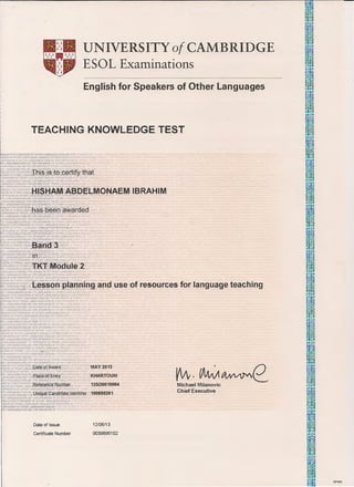 UNIVERSITY of CAMBRIDGE
ESOL Examinations
------ ·-------------------
English for Speakers of Other Languages
TEACHING KNOWLEDGE TEST
Ttlis is to~cerfify that
ANrUAGES ENGliSH
"l}.rtlUAGES ENGUSH
Band 3
irl
lH _H .AJ
A
~l.iSH FOR SPEAKER ClTl Ef.
I.K :AI::! OF OTHER LANGU ~N...JS!1
FOP r
2
~=~;s
0
J~~"L'ess.on planning and use of resources for language teachingANGUAGES ENGIJSH Fot 01l'! L
~ LANGUAGES ENGL~ -"1-(l;t
~SH RJR SF'EAK£mi v n l.
'i1S OF OTHER I.ANGL.IAGES :NGLISI- . RSPE X'
PEAKERS OF OTHER l.AHC e E"' -::.l H FOR ~
LANGlJAGE$ ENGUSH FOR SPEAI<ERS 0 ( T>D1 Nit
A UAGCS E:'.IGUSH FOR SPEAKERS OF Ollo!ER LANG
:1=1 AHGIJAOES ENGLISH FOR SPEAKERS OF OTHER M
-.NGUSH FOR SPEAKERS OF OTHER LANGUAGES £N(l 3H ~
":Ef. JF OTHER LANGLIAGES ENGUSH R. R SDEAKE:RS T
flEAKERS OF OT"HCR LANGUAGES ENGUSH FOR. S~
-R LANGUAGt:S (NGL~I· FOR SPEAKERS 0 C'T4EA LA.NGt..
..ANiiJAI';ES ENGliSH FOR SPEAKE~S OF OT1-' L.ANC '"
R >UAGES ENGLISH FOR SPEAKERS OF
SH FOR SPEAKERS OF OTHER LANGUAGES Nt
OF OTHER LANGUAGES ENGUSH FOR SP ~K
PEAKERSOFOTHER LANGUAGESENGUSH 0 P: EA
..ANr~ES ENGUSH F'OA. SPeAKERS C ow 1. rw
GUAGES ENGL OR SPEAKERS Of O'THER LAN( r
A 't UAGE~ ll FOR SPEAKERS 0 OTI-IFJ1 l
Mil ISH FOR SF'EM. 1;S CTHER LANGl.JAGE~ Eh.lGL, F JR ,_ ~
1K --8 OF O'rnER ANGUAC· ),GUSH FOR "'lPISAKERS Of £i'i
EAl<F.RS OF '1TI- LANGUAGES ENOUSH PC =I SPEA
N E
Nfll!AG~EN.,
Ef .:O.t>iGJAl "' E
·u-DatecQ.{ Award· ,:'8
"r, R
P-lace of rr:~ntw ·
L
Reference, Number
MAY 2013
KHARTOUM
13500010004
Unique,Cantlidate Identifier 100858261
Date of Issue
Certificate Number
12/06/13
0039896102
~CAMA~eMichael Milanovic
Chief Executive
DP495
 