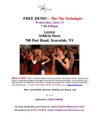 FREE DEMO – The Nia Technique™
Wednesday, June 13
7:00-8:00pm
Location
Athleta Store
700 Post Road, Scarsdale, NY
What is Nia? Nia is a sensory-based movement practice that leads to health, wellness and
fitness. It empowers people of all shapes and sizes by connecting the body, mind, emotions and
spirit through a mindful blend of the dance, healing and martial arts. Classes are taken barefoot to
soul-stirring music. To learn more about the Nia Technique, go to www.nianow.com.
Wear comfortable exercise clothing and bring a mat.
.* * *
Instructor: LINDA PARKER
For more information, go to Events at: www.SoulisticAdventures.com
OR contact Linda at 917-774-6035 Email: Linda@SoulisticAdventures.com
 