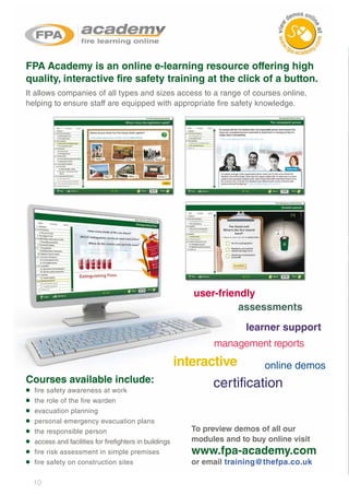 10
fire safety awareness at work
the role of the fire warden
evacuation planning
personal emergency evacuation plans
the responsible person
access and facilities for firefighters in buildings
fire risk assessment in simple premises
fire safety on construction sites
FPA Academy is an online e-learning resource offering high
quality, interactive fire safety training at the click of a button.
It allows companies of all types and sizes access to a range of courses online,
helping to ensure staff are equipped with appropriate fire safety knowledge.
Courses available include:
•
•
•
•
•
•
•
•
To preview demos of all our
modules and to buy online visit
www.fpa-academy.com
or email training@thefpa.co.uk
user-friendly
assessments
management reports
learner support
online demosinteractive
certification
 
