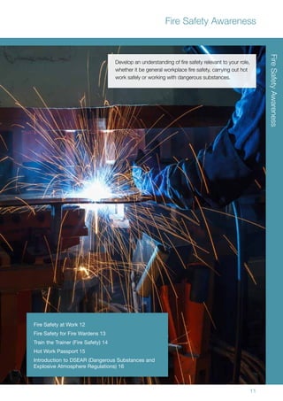 11
Fire Safety Awareness
Develop an understanding of fire safety relevant to your role,
whether it be general workplace fire safety, carrying out hot
work safely or working with dangerous substances.
FireSafetyAwareness
Fire Safety at Work 12
Fire Safety for Fire Wardens 13
Train the Trainer (Fire Safety) 14
Hot Work Passport 15
Introduction to DSEAR (Dangerous Substances and
Explosive Atmosphere Regulations) 16
 