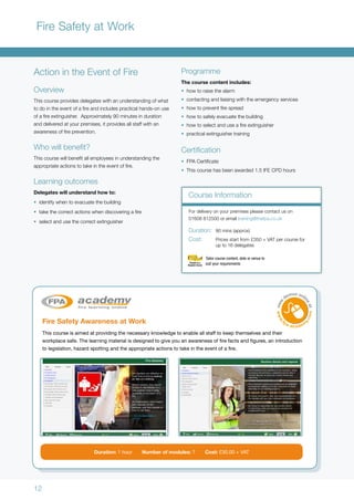 12
Fire Safety at Work
Action in the Event of Fire
Overview
This course provides delegates with an understanding of what
to do in the event of a fire and includes practical hands-on use
of a fire extinguisher. Approximately 90 minutes in duration
and delivered at your premises, it provides all staff with an
awareness of fire prevention.
Who will benefit?
This course will benefit all employees in understanding the
appropriate actions to take in the event of fire.
Learning outcomes
Delegates will understand how to:
•	 identify when to evacuate the building
•	 take the correct actions when discovering a fire
•	 select and use the correct extinguisher
Fire Safety Awareness at Work
This course is aimed at providing the necessary knowledge to enable all staff to keep themselves and their
workplace safe. The learning material is designed to give you an awareness of fire facts and figures, an introduction
to legislation, hazard spotting and the appropriate actions to take in the event of a fire.
Programme
The course content includes:
•	 how to raise the alarm
•	 contacting and liaising with the emergency services
•	 how to prevent fire spread
•	 how to safely evacuate the building
•	 how to select and use a fire extinguisher
•	 practical extinguisher training
Certification
•	 FPA Certificate
•	 This course has been awarded 1.5 IFE CPD hours
Duration: 1 hour Number of modules: 7 Cost: £30.00 + VAT
For delivery on your premises please contact us on
01608 812500 or email training@thefpa.co.uk
Duration:	 90 mins (approx)
Cost:	 Prices start from 	£350 + VAT per course for
	 up to 16 delegates
Course Information
Tailor course content, date or venue to
suit your requirements
 