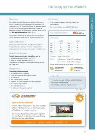 13
Overview
Our half-day course for fire wardens has been revamped to
ensure that participants achieve a thorough awareness and
understanding of the threat posed by fire. All delegates receive
practical hands on training in fire extinguishers as well as
interactive training in risk assessment, mitigation and a copy of
our ‘Fire Warden Handbook’ (RRP £20.00).
This course is available as an open course, or as a bespoke
course delivered at clients’ venues at a time suited to them.
Who will benefit?
This course will be of benefit to all staff, particularly those
designated as fire wardens or marshals. It is suitable for
employees working in industry, commerce or the public sector.
Learning outcomes
You will develop knowledge and skills in how to:
•	 identify fire hazards and risks – Unit FS1.1*
•	 report fire hazards and risks – Unit FS1.2*
*Units refer to the National Occupational Standards (NOS) in
Fire Safety 2010.
Programme
The course content includes:
•	 fire legislation, facts and figures
•	 combustion principles and how fire spreads
•	 fire case study
•	 how to spot common hazards
•	 actions in the event of fire and evacuation principles
•	 fire wardens’ responsibilities
•	 routine fire safety checks
•	 fire extinguisher theory and practical
Certification
•	 CFPA Europe Certificate in Basic Fire Fighting and
Fire Prevention
•	 This course has been awarded 3 IFE CPD hours
London London
Jan 20 July 7
Feb 2 Sept 8
Mar 11 Oct 6
Apr 14 Nov 3
May 12 Dec 1
Jun 2
2015 Dates
Duration:	 1
/2 day (12:30-16:45)
Cost:	 FPA members:	 £105 + VAT per delegate
	 Non-members:	 £125 + VAT per delegate
for other venues across the UK visit our website at www.thefpa.co.uk
Course Information 	 Book online at
	www.thefpa.co.uk
FireSafetyAwareness
Fire Safety for Fire Wardens
Early Bird Discount –
pay 7 weeks in advance
and save 10%
Tailor course content,
date or venue to suit
your requirements
“Interesting and easy to follow, good introduction,
friendly and knowledgeable”
Nora Fertig, Australian High Commission
Role of the Fire Warden
Everyone in the workplace plays a vital part in fire safety,
but some individuals also have an official responsibility
as Fire Wardens or ‘competent persons’.
This course is all about helping fire wardens to perform
their role effectively by providing a clear understanding
of their own role and responsibilities.
Duration: 1 hour Number of modules: 8 Cost: £30.00 + VAT
 