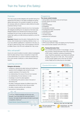 14
Overview
This 3 day course provides delegates with specialist training from
experienced FPA trainers on fire safety knowledge and training
delivery best practice. On successful completion you will have
the necessary skills and confidence to deliver effective fire safety
awareness training in-house.
This course has developed to become one of our most popular,
with delegates benefitting from its relaxed but informative style.
Delegate feedback has indicated that the training has saved
businesses time and money, as well as ensuring that all staff
receive high quality up-to-date training as required by current fire
legislation.
Important: Delegates have the option of taking either the 3 day
course, which includes input on teaching methods on day 1, or,
if you have sufficient qualifications or experience in this area, you
can elect to attend the final 2 days. Anyone applying to become
an Affiliate Trainer of the FPA must undertake the 3 day course.
Who will benefit?
Anyone who wants the ability to be able to deliver knowledgeable
basic fire safety training in-house. Companies no longer need
to send staff off-site or to contract in external companies every
time a new member of staff joins, or when refresher training is
required.
Learning outcomes
Delegates will develop:
•	 confidence in delivering fire safety training and handling any
questions that the delegates raise during the course
•	 a greater awareness of the hazards of fire
•	 an understanding of the nature of fire and how it spreads
•	 an understanding of human behaviour in a fire
•	 knowledge of current fire safety legislation
•	 an understanding of the actions to take in the event of
discovering a fire
•	 the ability to distinguish between the different types of fire
extinguishers and the fires for which they are suited
•	 the ability to tackle small fires with confidence
•	 best practice in training delivery
Programme
The course content includes:
•	 training delivery best practice tools and techniques
•	 fire facts, figures and trends
•	 fire spread
•	 hazard identification
•	 fire legislation
•	 fire evacuation principles
•	 fire extinguisher theory and practical
•	 combustion principles
•	 human behaviour
•	 microteach session
•	 assessment and certification
Certification
•	 FPA Train the Trainer Certificate
•	 CFPA Europe Certificate in Basic Fire Fighting and Fire Prevention
•	 this course has been awarded 18 IFE CPD hours
MiM=Moreton in Marsh Lon=London Glas=Glasgow
MiM Lon** Glas
Jan 20-22
Feb 3-5
Mar 4-6
Apr 14-16
May 6-8
Jun 3-5
July 1-3
Sept 2-4 15-17
Oct 7-9
Nov 4-6
2015 Dates
Duration:	 2 or 3 days
Cost:
2 days	 FPA members:	 £395 + VAT per delegate*
	 Non-members:	 £425 + VAT per delegate*
3 days	 FPA members:	 £550 + VAT per delegate*
	 Non-members:	 £580 + VAT per delegate*
*Price excludes cost of accommodation
**for London venue add £10 per delegate per day
Train the Trainer (Fire Safety)
Course Information
	 Book online at
	www.thefpa.co.uk
Early Bird Discount – pay 7 weeks
in advance and save 10%
Tailor course content, date or venue
to suit your requirements
“I had very limited knowledge and the tutor was
fantastic. Pace was great and used good level of
humour. He made me feel at ease and able to ask loads
of questions, thank you”
David Harvie, Cancer Research UK
Training Information Pack
For a complete training solution in one package – you can
also purchase a Training Information Pack (TIPs) containing
a DVD, trainers’ handbook containing comprehensive
notes, PowerPoint presentation, quiz sheets and certificate
template. Prices start from £185+ VAT – Price is reduced
by £50 if bought together with an FPA Train the Trainer
course. Please visit out online shop for more details.
 
