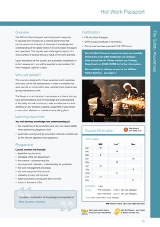 15
FireSafetyAwareness
Hot Work Passport
Overview
The FPA Hot Work Passport was introduced in response
to requests from industry for a national benchmark that
can be used as an indicator of the levels of knowledge and
understanding of fire safety held by hot work project managers
and operatives. This request was made against reports of a
rising number of serious fires as a result of hot work activities.
Upon attendance at this course, and successful completion of
a short assessment, you will be awarded a personalised Hot
Work Passport, valid for 5 years.
Who will benefit?
This course is designed for those supervisors and operatives
who carry out fire risk assessments in order to complete hot
work permits on construction sites, refurbishment projects and
during maintenance work.
The Passport is an indication to employers and clients that you
have demonstrated a level of knowledge and understanding
of fire safety that will contribute to safe and effective hot work
activities on any structure, building, equipment or area where
construction, alteration or maintenance is taking place.
Learning outcomes
You will develop knowledge and understanding of:
•	 the importance of fire prevention and your own responsibility
when performing dangerous work
•	 systematic working and fire prevention methods underpinned
by the relevant legislation and regulations
Programme
Course content will include:
•	 legislative requirements
•	 principles of fire risk assessment
•	 fire science – understanding fire
•	 structures and materials – understanding fire protection
•	 hot work management processes
•	 hot work equipment fire hazards
•	 preparing to carry out hot work
•	 safety precautions during and after hot work
•	 action in the event of fire
Certification
•	 FPA Hot Work Passport
•	 CFPA Europe Certificate in Hot Works
•	 This course has been awarded 6 IFE CPD hours
2015 Dates
MiM=Moreton in Marsh Lon=London Man=Manchester
Our Hot Work Passport course has been successfully
delivered to over 2,000 employees on company
sites across the UK. Please contact our Training
Department on 01608 812500 for further information.
Also available for delivery as part of our Affiliate
Trainer Scheme - see page 7.
Course Information
MiM Lon** Man
Jan 19
Feb 16
Mar 3
Apr 16
May 13
Jun 10
July 9
Sept 9
Oct 13
Nov 11
Duration:	 1 day
Cost:	 FPA members:	 £185 + VAT per delegate
	 Non-members:	 £210 + VAT per delegate
**for London venue add £10 per delegate
2015 Dates
	 Book online at
	www.thefpa.co.uk
Early Bird Discount – pay 7 weeks
in advance and save 10%
Tailor course content, date or
venue to suit your requirements
“Excellent combination of knowledge and experience”
Mike Charlton, Hawkins
 