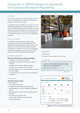 16
Introduction to DSEAR (Dangerous Substances
and Explosive Atmosphere Regulations)
Overview
This one-day course will give a dynamic introduction as to why
correct chemical storage is so important and the respective
regulations to which you must comply.
It will address the basics of COSHH, by answering some of the
most frequently asked questions about the subject; who, how,
when am I qualified? As part of the COSHH section, the course
will explain why chemical segregation is so important and when
considering DSEAR, why the consequences associated with
“non flammable” chemicals in the event of a fire should also be
considered.
Who will benefit?
It is designed for all personnel levels, stating the legal
consequences to both directors and management, whilst
physically demonstrating the reality to those most at risk - the
operators. Any person responsible for health and safety in
the workplace or protection of our environment should attend
as well as those responsible for carrying out both Fire Risk
Assessments and Health and Safety Risk Assessments.
Learning outcomes
By the end of the course, you will have developed:
•	 knowledge of the requirements of DSEAR
•	 awareness of the properties of flammable and explosive
substances
•	 knowledge about the effect of different explosions
•	 an ability to identify, classify and reduce hazards
•	 increased awareness in how to choose equipment, protection
and control systems
•	 an understanding of the importance of correct storage and
maintenance
Programme
The course content includes:
•	 legal foundations
•	 how sources of danger arise
•	 the difference between flashpoint and auto ignition
•	 the fundamentals on the origin of explosions, deflagrations
and fires
•	 risks resulting from improper storage or handling of these
substances
•	 the meaning of the danger triangle
•	 correct storage solutions for chemicals and gas
•	 environmental protection
MiM Lon** Man Glas
Feb 24
Apr 28
May 26
Sept 10
Oct 14
2015 Dates
Duration:	 1 day
Cost:	 FPA members:	 £250 + VAT per delegate
	 Non-members:	 £325 + VAT per delegate
**for London venue add £10 per delegate per day
Course Information 	 Book online at
	www.thefpa.co.uk
Certification
•	 FPA Certificate
•	 this course has been awarded 6 IFE CPD hours
MiM=Moreton in Marsh Lon=London Man=Manchester Glas=Glasgow
“Excellent tutor with great knowledge on subject,
brilliant demos and experiments”
Alex Flannigan, Magnox
 