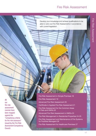 17
Develop your knowledge and achieve qualifications to be
able to carry out Fire Risk Assessments in accordance
with current legislation.
Fire Risk Assessment in Simple Premises 18
Fire Risk Assessment 19
Advanced Fire Risk Assessment 20
Certificate in Applied Fire Risk Assessment 21
Fire Risk Assessment for the Common Areas
in Flats and HMOs 22
Advanced Fire Risk Assessment in HMOs 23
Fire Risk Management in Residential Properties 24-25
Fire Risk Assessment and Maintenance of Fire Systems
for Facilities Managers 26
Fire Risk Assessment for Healthcare Premises 27
Fire Risk Assessment
FireRiskAssessment
All
our
fire risk
assessment
courses have
been mapped
against the
“competency criteria
for fire risk assessors”
issued by the Fire Risk
Assessment Competency
Council.
 