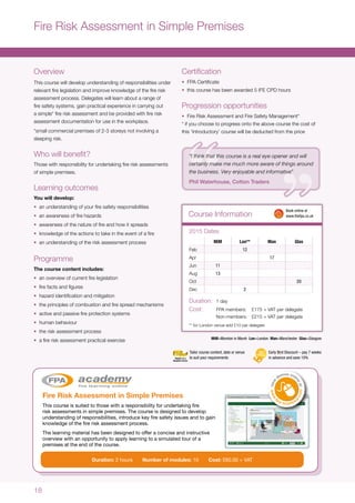 18
Overview
This course will develop understanding of responsibilities under
relevant fire legislation and improve knowledge of the fire risk
assessment process. Delegates will learn about a range of
fire safety systems, gain practical experience in carrying out
a simple* fire risk assessment and be provided with fire risk
assessment documentation for use in the workplace.
*small commercial premises of 2-3 storeys not involving a
sleeping risk.
Who will benefit?
Those with responsibility for undertaking fire risk assessments
of simple premises.
Learning outcomes
You will develop:
•	 an understanding of your fire safety responsibilities
•	 an awareness of fire hazards
•	 awareness of the nature of fire and how it spreads
•	 knowledge of the actions to take in the event of a fire
•	 an understanding of the risk assessment process
Programme
The course content includes:
•	 an overview of current fire legislation
•	 fire facts and figures
•	 hazard identification and mitigation
•	 the principles of combustion and fire spread mechanisms
•	 active and passive fire protection systems
•	 human behaviour
•	 the risk assessment process
•	 a fire risk assessment practical exercise
Certification
•	 FPA Certificate
•	 this course has been awarded 5 IFE CPD hours
Progression opportunities
•	 Fire Risk Assessment and Fire Safety Management*
* if you choose to progress onto the above course the cost of
this ‘Introductory’ course will be deducted from the price
Fire Risk Assessment in Simple Premises
MiM=Moreton in Marsh Lon=London Man=Manchester Glas=Glasgow
Course Information
Duration:	 1 day
Cost:	 FPA members:	 £175 + VAT per delegate
	 Non-members:	 £215 + VAT per delegate
** for London venue add £10 per delegate
MiM Lon** Man Glas
Feb 12
Apr 17
Jun 11
Aug 13
Oct 20
Dec 2
2015 Dates
	 Book online at
	www.thefpa.co.uk
Early Bird Discount – pay 7 weeks
in advance and save 10%
Tailor course content, date or venue
to suit your requirements
Fire Risk Assessment in Simple Premises
This course is suited to those with a responsibility for undertaking fire
risk assessments in simple premises. The course is designed to develop
understanding of responsibilities, introduce key fire safety issues and to gain
knowledge of the fire risk assessment process.
The learning material has been designed to offer a concise and instructive
overview with an opportunity to apply learning to a simulated tour of a
premises at the end of the course.Duration: 2 hours Number of
modules: 10 Cost: £60.00 + VAT
Duration: 2 hours Number of modules: 10 Cost: £60.00 + VAT
“I think that this course is a real eye opener and will
certainly make me much more aware of things around
the business. Very enjoyable and informative”
Phil Waterhouse, Cotton Traders
 