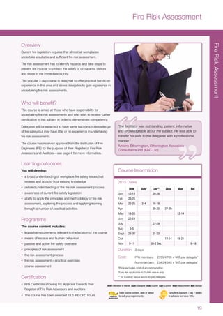 19
FireRiskAssessment
Overview
Current fire legislation requires that almost all workplaces
undertake a suitable and sufficient fire risk assessment.
The risk assessment has to identify hazards and take steps to
prevent fire in order to protect the safety of occupants, visitors
and those in the immediate vicinity.
This popular 3 day course is designed to offer practical hands-on
experience in this area and allows delegates to gain experience in
undertaking fire risk assessments.
Who will benefit?
This course is aimed at those who have responsibility for
undertaking fire risk assessments and who wish to receive further
certification in this subject in order to demonstrate competency.
Delegates will be expected to have some background knowledge
of fire safety but may have little or no experience in undertaking
fire risk assessments.
The course has received approval from the Institution of Fire
Engineers (IFE) for the purpose of their Register of Fire Risk
Assessors and Auditors – see page 4 for more information.
Learning outcomes
You will develop:
•	 a broad understanding of workplace fire safety issues that
reviews and adds to your existing knowledge
•	 detailed understanding of the fire risk assessment process
•	 awareness of current fire safety legislation
•	 ability to apply the principles and methodology of fire risk
assessment, exploring the process and applying learning
through a number of practical activities
Programme
The course content includes:
•	 legislative requirements relevant to the location of the course
•	 means of escape and human behaviour
•	 passive and active fire safety overview
•	 principles of risk assessment
•	 the risk assessment process
•	 fire risk assessment – practical exercises
•	 course assessment
Certification
•	 FPA Certificate showing IFE Approval towards their
Register of Fire Risk Assessors and Auditors
•	 This course has been awarded 18.5 IFE CPD hours
Course Information
MiM Dub†
Lon** Glas Man Bel
Jan 12-14 26-28
Feb 23-25
Mar 23-25 2-4 16-18
Apr 20-22 27-29
May 18-20 12-14
Jun 22-24
July 27-29
Aug 3-5
Sept 28-30 21-23
Oct 12-14 19-21
Nov 9-11 30-2 Dec 16-18
2015 Dates
Duration:	 3 days
Cost:	 FPA members:	 £705/s705 + VAT per delegate*
	 Non-members:	£840/s840 + VAT per delegate*
*Price excludes cost of accommodation
†
Euro fee applicable to Dublin venue only
** for London venue add £30 per delegate
MiM=Moreton in Marsh Glas=Glasgow Dub=Dublin Lon=London Man=Manchester Bel=Belfast
Fire Risk Assessment
Early Bird Discount – pay 7 weeks
in advance and save 10%
Tailor course content, date or venue
to suit your requirements
“the facilitator was outstanding, patient, informative
and knowledgeable about the subject. He was able to
transfer his skills to the delegates with a professional
manner.”
Antony Etherington, Etherington Associate
Consultants Ltd (EAC Ltd)
 