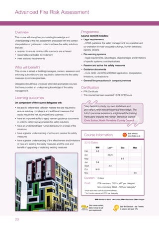 20
Advanced Fire Risk Assessment
Course Information
Overview
This course will strengthen your existing knowledge and
understanding of fire risk assessment and assist with the correct
interpretation of guidance in order to achieve fire safety solutions
that are:
•	 required to ensure minimum life standards are achieved
•	 reasonably practicable to implement
•	 meet statutory requirements
Who will benefit?
This course is aimed at building managers, owners, assessors and
enforcing authorities who are required to determine the fire safety
measures in complex premises.
Delegates should have previously attended appropriate courses
that have provided an underpinning knowledge of fire safety
management.
Learning outcomes
On completion of the course delegates will:
•	 be able to differentiate between matters that are required to
ensure statutory compliance and additional measures that
would reduce the risk to property and business
•	 have an improved ability to apply relevant guidance documents
in order to determine appropriate fire safety solutions
•	 have an understanding of human behaviour in a range of fire
situations
•	 have a greater understanding of active and passive fire safety
measures
•	 have a greater understanding of the effectiveness and limitations
of new and existing fire safety measures and the cost and
benefit of upgrading or replacing existing measures MiM Lon** Glas Man
Feb 4-5
Apr 23-24
May 6-7
Jun 3-4
Sept 2-3
Oct 8-10
Nov 4-5
2015 Dates
Duration:	 2 days
Cost:	 FPA members: £525 + VAT per delegate*
	 Non-members: £650 + VAT per delegate*
*Price excludes cost of accommodation
**for London venue add £20 per delegate
	 Book online at
	www.thefpa.co.uk
Early Bird Discount – pay 7 weeks
in advance and save 10%
Tailor course content,
date or venue to suit
your requirements
MiM=Moreton in Marsh Lon=London Man=Manchester Glas=Glasgow
Programme
Course content includes:
•	 Legal requirements
– CFOA guidance; fire safety management; co-operation and
co-ordination in multi-occupied buildings, human behaviour,
GEEPS, PEEPS
•	 Fire warning systems
– legal requirements, advantages, disadvantages and limitations
of specific systems; cost implications
•	 Passive and active fire safety measures
•	 Guidance documents
– CLG, ADB, LACORS & BS9999 application, interpretation,
limitations, contradictions
•	 General fire precautions in complex premises
Certification
•	 FPA Certificate
•	 This course has been awarded 13 IFE CPD hours
“Very helpful to clarify my own limitations and
providing further relevant technical knowledge. The
tutor’s personal experience enlightened the training.
Particularly enjoyed the Human Behaviour aspect”
Chris Sutton, North Yorkshire County Council
 