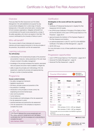 21
Course Information
Overview
Previously titled Fire Risk Assessment and Fire Safety
Management, this well established and popular five-day
course attracts delegates from a wide range of industry
backgrounds, in the public and private sector, including major
UK and overseas organisations. Delegates will benefit from
a concentrated and focused course presented by a range of
fire safety specialists, all of whom are experts in their field. The
course is certificated by the University of Derby at Level 4.
Who will benefit?
This course is ideal for those individuals who require an
intensive yet broad-ranging introduction to the key principles of
fire prevention, fire protection and fire risk assessment.
Learning outcomes
You will develop:
•	 understanding of the fundamental principles of fire prevention
and protection measures, raising awareness of the vast range
of topics involved in fire safety management
•	 knowledge of the principal workplace fire hazards, associated
risks and passive and active means available to mitigate fire
•	 ability to apply the principles and methodology of fire risk
assessment, exploring the process and applying learning
through a number of practical activities
Programme
Course content includes:
•	 fire safety management framework
•	 legislative requirements
•	 fire theory, principle causes and prevention of fire
•	 fire protection in buildings
•	 introduction to the principles of smoke control, fire
engineering and environmental issues
•	 arson and its prevention
•	 human behaviour
•	 the principles and methodologies of fire risk assessment
•	 fire risk assessment in action
•	 practical exercises and practical fire risk assessment
•	 a fire risk assessment in the workplace is required to
complete the course
Certification
All delegates on the course will have the opportunity
to gain:
•	 Certificate of Professional Development in Applied Fire Risk
Assessment (40 HE Credits)
•	 the CFPA Europe Certificate in Principles of Fire Safety at Work
and the first element of the Level 4 CFPA Europe Diploma in Fire
Prevention - pages 30-31
•	 approval towards the Institution of Fire Engineers Register of
Fire Risk Assessors and Auditors
•	 an optional assessment in units FC1 and FC2 of the NEBOSH
Certificate in Fire Safety and Risk Management - page 29
•	 38 IFE CPD hours
For more information on any of these qualifications please refer to
pages 4-5
Progression opportunities
•	 Level 4 CFPA Europe Diploma in Fire Prevention – pages 30-31
•	 Advanced Fire Safety Management – page 33
•	 Advanced Fire Risk Assessment – page 20
MiM Glasgow London**
Jan 19-23
Feb 9-13
Mar 2-6 9-13
Apr 20-24
May 11-15
Jun 15-19 29-3 July
July 13-17 29-3 Aug 3-7
Sept 14-18 7-11
Oct 26-2 19-23
Nov 2-6 23-28
2015 Dates
Duration:	 5 days
Cost:	 FPA members: £1310 + VAT per delegate*
	 Non-members: £1460 + VAT per delegate*
*Price excludes cost of accommodation and NEBOSH registration/
certification
**for London venue add £50 per delegate
	 Book online at
	www.thefpa.co.uk
Early Bird Discount – pay 7 weeks
in advance and save 10%
Tailor course content,
date or venue to suit
your requirements
MiM=Moreton in Marsh
FireRiskAssessment
“(The Trainer) delivered the course exceptionally well.
The course was put in simple terms and I left feeling
comfortable that I had the knowledge and understanding to
complete the exam”
John Harrison, WWH
Certificate in Applied Fire Risk Assessment
 