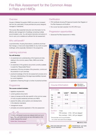 22
Overview
Houses in Multiple Occupation (HMO) can pose an increased
risk from fire, particularly if those premises are poorly designed,
managed or maintained.
This course offers essential instruction and information for the
effective safe management of buildings comprising multiple
accommodation units. You will receive instruction and advice on
how to carry out a suitable and sufficient fire risk assessment.
Who will benefit?
Local Authorities, Housing Associations, Landlords and those
that manage, or have some responsibility for any multi-occupied
building(s), will be especially interested in this programme.
Learning outcomes
You will develop:
•	 an awareness and understanding of fire hazards and risks
relating to the common areas of flats, HMOs and similar
premises
•	 an awareness of the guidance documents currently available
to assist the ‘Responsible Person’
•	 awareness of the key principles of fire prevention, control and
fire protection in such premises
•	 practical knowledge of the fire risk assessment process and a
thorough understanding of the legal responsibilities imposed
by current legislation
•	 application of learning through a number of practical activities
Programme
The course content includes:
•	 legislative requirements
•	 current guidance documents
•	 means of escape and life risks specific to the common areas
of multi-occupied residential premises and HMOs
•	 passive fire safety, active systems and developments
in fire detection standards
•	 management issues
•	 principles and practical application of fire risk assessment
Certification
•	 FPA Certificate showing IFE Approval towards their Register of
Fire Risk Assessors and Auditors
•	 this course has been awarded 18.5 IFE CPD hours
Progression opportunities
•	 Advanced Fire Risk Assessment in HMOs
Fire Risk Assessment for the Common Areas
in Flats and HMOs
MiM London** Manchester Glasgow
Feb 16-18
Apr 13-15
May 11-13
Jun 8-10
Sept 14-16
Oct 5-7
Nov 9-11
Duration:	 3 days
Cost:	 FPA members:	 £705 + VAT per delegate*
	 Non-members:	 £840 + VAT per delegate*
*Price excludes cost of accommodation
** for London venue add £30 per delegate
Course Information
2015 Dates
	 Book online at
	www.thefpa.co.uk
Early Bird Discount – pay 7 weeks
in advance and save 10%
Tailor course content, date or venue
to suit your requirements
MiM=Moreton in Marsh
“It was a well paced course very relaxed which put us at
ease. The tutor came across as very informative on the
whole I enjoyed the course”
Eddie Barr, Greensquare
 