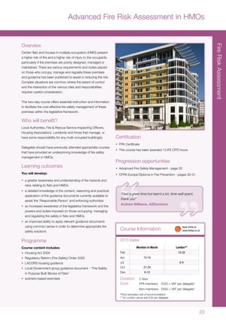 23
FireRiskAssessment
Moreton in Marsh London**
Feb 19-20
Apr 15-16
Jul 8-9
Oct 27-29
Dec 8-10
Duration:	 2 days
Cost:	 FPA members:	 £525 + VAT per delegate*
	 Non-members:	 £650 + VAT per delegate*
*Price excludes cost of accommodation
** for London venue add £20 per delegate
Course Information
2015 Dates
	 Book online at
	www.thefpa.co.uk
“Had a great time but learnt a lot, time well spent,
thank you”
Andrew Williams, A2Dominion
Advanced Fire Risk Assessment in HMOs
Overview
Certain flats and houses in multiple-occupation (HMO) present
a higher risk of fire and a higher risk of injury to the occupants
particularly if the premises are poorly designed, managed or
maintained. There are various requirements and duties placed
on those who occupy, manage and regulate these premises
and guidance has been published to assist in reducing the risk.
Complex situations are common where the extent of control
and the interaction of the various roles and responsibilities
requires careful consideration.
This two–day course offers essential instruction and information
to facilitate the cost effective fire safety management of these
premises within the legislative framework.
Who will benefit?
Local Authorities, Fire & Rescue Service Inspecting Officers,
Housing Associations, Landlords and those that manage, or
have some responsibility for any multi-occupied building(s).
Delegates should have previously attended appropriate courses
that have provided an underpinning knowledge of fire safety
management in HMOs.
Learning outcomes
You will develop:
•	 a greater awareness and understanding of fire hazards and
risks relating to flats and HMOs
•	 a detailed knowledge of the content, reasoning and practical
application of the guidance documents currently available to
assist the ‘Responsible Person’ and enforcing authorities
•	 an increased awareness of the legislative framework and the
powers and duties imposed on those occupying, managing
and regulating fire safety in flats and HMOs
•	 an improved ability to apply relevant guidance documents
using common sense in order to determine appropriate fire
safety solutions
Programme
Course content includes:
•	 Housing Act 2004
•	 Regulatory Reform (Fire Safety) Order 2005
•	 LACORS housing guidance
•	 Local Government group guidance document - “Fire Safety
in Purpose Built Blocks of Flats”
•	 scenario based exercises
Certification
•	 FPA Certificate
•	 This course has been awarded 13 IFE CPD hours
Progression opportunities
•	 Advanced Fire Safety Management - page 33
•	 CFPA Europe Diploma in Fire Prevention - pages 30-31
 