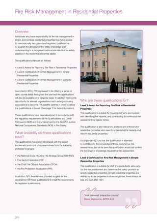 24
Fire Risk Management in Residential Properties
Overview
Individuals who have responsibility for fire risk management in
simple and complex residential properties now have access
to new nationally recognised and regulated qualifications
to support the development of skills, knowledge and
understanding to a recognised national standard for fire safety
practice in the residential properties sector.
The qualifications titles are as follows:
•	 Level 3 Award for Reporting Fire Risk in Residential Properties
•	 Level 3 Certificate for Fire Risk Management in Simple
Residential Properties
•	 Level 4 Certificate for Fire Risk Management in Complex
Residential Properties
Launched in 2014, FPA is pleased to be offering a series of
open course dates throughout the year and the qualifications
will also be available on a bespoke basis. In addition there is the
opportunity for relevant organisations such as larger housing
associations to become FPA satellite centres in order to deliver
the qualifications in-house. (See page 7 for more information).
These qualifications have been developed in accordance with
the regulatory requirements of the Qualifications and Credit
Framework (QCF) and are underpinned by the Skills for Justice
National Occupational Standards (NOS) in Fire Safety.
What credibility do these qualifications
have?
The qualifications have been developed with the expert
involvement and input of representatives from the following
professional groups:
•	 the National Social Housing Fire Strategy Group (NSHFSG)
•	 Fire Sector Federation (FSF)
•	 the Chief Fire Officers Association (CFOA)
•	 the Fire Protection Association (FPA)
In addition, SFJ Awards have provided support for the
development of these qualifications to meet the requirements
for regulated qualifications.
Who are these qualifications for?
Level 3 Award for Reporting Fire Risk in Residential
Properties
This qualification is suitable for housing staff who are involved
with identifying fire hazards, and contributing to continuous risk
assessment by regular review.
The qualification is also relevant to advisors and enforcers for
residential properties who need to understand the hazards and
risks in residential properties.
It is important to note that this qualification is intended
to contribute to the knowledge of those carrying out risk
assessments, but on its own this qualification would not confirm
the full range of knowledge required for risk assessment.
Level 3 Certificate for Fire Risk Management in Simple
Residential Properties
This qualification is suitable for staff and consultants who carry
out fire risk assessment and determine fire safety provision in
simple residential properties. Simple residential properties are
defined as those properties that are single use, three storeys or
less and built after 1991.
“Well delivered, interactive course”
Steve Osbourne, BPHA Ltd
 