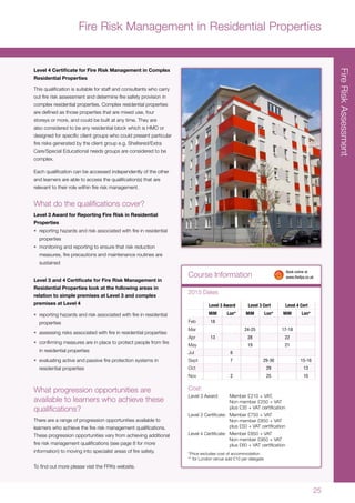 25
Fire Risk Management in Residential Properties
Level 4 Certificate for Fire Risk Management in Complex
Residential Properties
This qualification is suitable for staff and consultants who carry
out fire risk assessment and determine fire safety provision in
complex residential properties. Complex residential properties
are defined as those properties that are mixed use, four
storeys or more, and could be built at any time. They are
also considered to be any residential block which is HMO or
designed for specific client groups who could present particular
fire risks generated by the client group e.g. Sheltered/Extra
Care/Special Educational needs groups are considered to be
complex.
Each qualification can be accessed independently of the other
and learners are able to access the qualification(s) that are
relevant to their role within fire risk management.
What do the qualifications cover?
Level 3 Award for Reporting Fire Risk in Residential
Properties
•	 reporting hazards and risk associated with fire in residential
properties
•	 monitoring and reporting to ensure that risk reduction
measures, fire precautions and maintenance routines are
sustained
Level 3 and 4 Certificate for Fire Risk Management in
Residential Properties look at the following areas in
relation to simple premises at Level 3 and complex
premises at Level 4
•	 reporting hazards and risk associated with fire in residential
properties
•	 assessing risks associated with fire in residential properties
•	 confirming measures are in place to protect people from fire
in residential properties
•	 evaluating active and passive fire protection systems in
residential properties
What progression opportunities are
available to learners who achieve these
qualifications?
There are a range of progression opportunities available to
learners who achieve the fire risk management qualifications.
These progression opportunities vary from achieving additional
fire risk management qualifications (see page 8 for more
information) to moving into specialist areas of fire safety.
To find out more please visit the FPA’s website.
FireRiskAssessment
Level 3 Award Level 3 Cert Level 4 Cert
MiM Lon* MiM Lon* MiM Lon*
Feb 18
Mar 24-25 17-18
Apr 13 28 22
May 19 21
Jul 6
Sept 7 29-30 15-16
Oct 29 13
Nov 2 25 10
Cost:
Level 3 Award:	 Member £210 + VAT,
	 Non member £250 + VAT
	 plus £35 + VAT certification
Level 3 Certificate:	 Member £750 + VAT
	 Non member £850 + VAT
	 plus £50 + VAT certification
Level 4 Certificate:	 Member £850 + VAT
	 Non member £950 + VAT
	 plus £60 + VAT certification
*Price excludes cost of accommodation
** for London venue add £10 per delegate
Course Information
2015 Dates
	 Book online at
	www.thefpa.co.uk
 