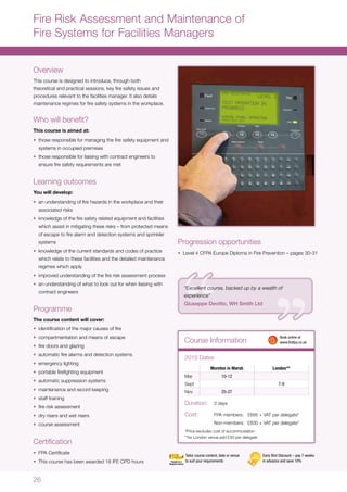 26
Course Information
Fire Risk Assessment and Maintenance of
Fire Systems for Facilities Managers
Overview
This course is designed to introduce, through both
theoretical and practical sessions, key fire safety issues and
procedures relevant to the facilities manager. It also details
maintenance regimes for fire safety systems in the workplace.
Who will benefit?
This course is aimed at:
•	 those responsible for managing the fire safety equipment and
systems in occupied premises
•	 those responsible for liaising with contract engineers to
ensure fire safety requirements are met
Learning outcomes
You will develop:
•	 an understanding of fire hazards in the workplace and their
associated risks
•	 knowledge of the fire safety related equipment and facilities
which assist in mitigating these risks – from protected means
of escape to fire alarm and detection systems and sprinkler
systems
•	 knowledge of the current standards and codes of practice
which relate to these facilities and the detailed maintenance
regimes which apply
•	 improved understanding of the fire risk assessment process
•	 an understanding of what to look out for when liaising with
contract engineers
Programme
The course content will cover:
•	 identification of the major causes of fire
•	 compartmentation and means of escape
•	 fire doors and glazing
•	 automatic fire alarms and detection systems
•	 emergency lighting
•	 portable firefighting equipment
•	 automatic suppression systems
•	 maintenance and record keeping
•	 staff training
•	 fire risk assessment
•	 dry risers and wet risers
•	 course assessment
Certification
•	 FPA Certificate
•	 This course has been awarded 18 IFE CPD hours
Moreton in Marsh London**
Mar 10-12
Sept 7-9
Nov 25-27
2015 Dates
Duration:	 3 days
Cost:	 FPA members:	 £695 + VAT per delegate*
	 Non-members:	 £830 + VAT per delegate*
*Price excludes cost of accommodation
**for London venue add £30 per delegate
Progression opportunities
•	 Level 4 CFPA Europe Diploma in Fire Prevention – pages 30-31
	 Book online at
	www.thefpa.co.uk
Early Bird Discount – pay 7 weeks
in advance and save 10%
Tailor course content, date or venue
to suit your requirements
“Excellent course, backed up by a wealth of
experience”
Giuseppe Devitto, WH Smith Ltd
 