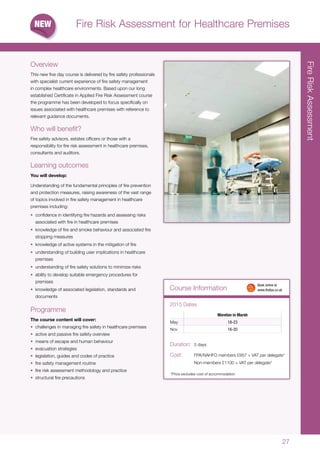2727
FireRiskAssessment
Course Information
*Price excludes cost of accommodation
Duration:	 5 days
Cost:	 FPA/NAHFO members £957 + VAT per delegate*
	 Non-members £1100 + VAT per delegate*
	 Book online at
	www.thefpa.co.uk
Fire Risk Assessment for Healthcare Premises
Overview
This new five day course is delivered by fire safety professionals
with specialist current experience of fire safety management
in complex healthcare environments. Based upon our long
established Certificate in Applied Fire Risk Assessment course
the programme has been developed to focus specifically on
issues associated with healthcare premises with reference to
relevant guidance documents.
Who will benefit?
Fire safety advisors, estates officers or those with a
responsibility for fire risk assessment in healthcare premises,
consultants and auditors.
Learning outcomes
You will develop:
Understanding of the fundamental principles of fire prevention
and protection measures, raising awareness of the vast range
of topics involved in fire safety management in healthcare
premises including:
•	 confidence in identifying fire hazards and assessing risks
associated with fire in healthcare premises
•	 knowledge of fire and smoke behaviour and associated fire
stopping measures
•	 knowledge of active systems in the mitigation of fire
•	 understanding of building user implications in healthcare
premises
•	 understanding of fire safety solutions to minimize risks
•	 ability to develop suitable emergency procedures for
premises
•	 knowledge of associated legislation, standards and
documents
Programme
The course content will cover:
•	 challenges in managing fire safety in healthcare premises
•	 active and passive fire safety overview
•	 means of escape and human behaviour
•	 evacuation strategies
•	 legislation, guides and codes of practice
•	 fire safety management routine
•	 fire risk assessment methodology and practice
•	 structural fire precautions
Moreton in Marsh
May 18-23
Nov 16-20
2015 Dates
 