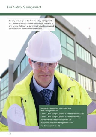 28
NEBOSH Certificate in Fire Safety and
Risk Management 29
Level 4 CFPA Europe Diploma in Fire Prevention 30-31
Level 5 CFPA Europe Diploma in Fire Prevention 32
Advanced Fire Safety Management 33
BSc (Hons) Fire Risk Management 34-35
The Dynamics of Fire 36
Develop knowledge and skills in fire safety management
and achieve qualifications ranging from Level 2 to Level 6
and beyond that open up learning pathways to recognised
certification and professional memberships.
Fire Safety Management
 